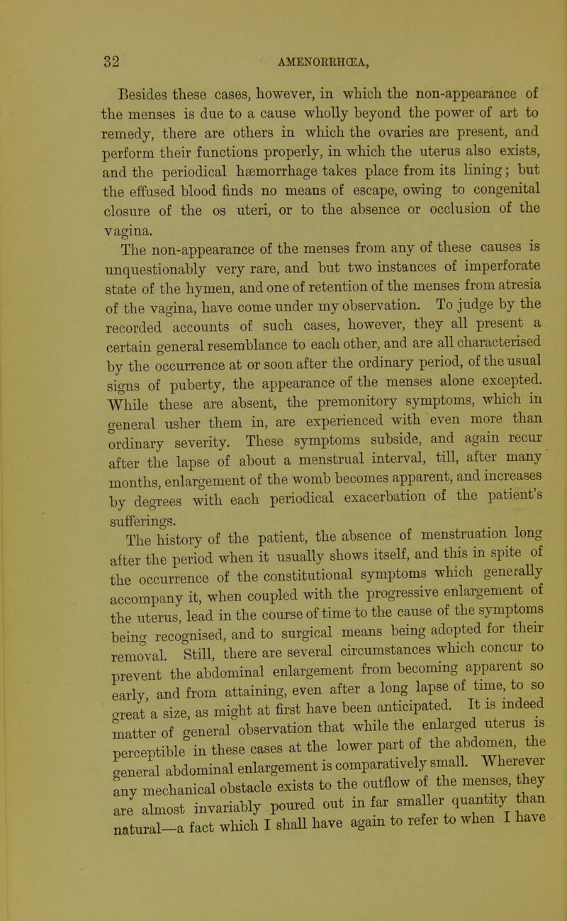 Besides these cases, however, in which the non-appearance of the menses is due to a cause wholly beyond the power of art to remedy, there are others in which the ovaries are present, and perform their functions properly, in which the uterus also exists, and the periodical haemorrhage takes place from its lining; but the effused blood finds no means of escape, owing to congenital closure of the os uteri, or to the absence or occlusion of the vagina. The non-appearance of the menses from any of these causes is unquestionably very rare, and but two instances of imperforate state of the hymen, and one of retention of the menses from atresia of the vagina, have come under my observation. To judge by the recorded accounts of such cases, however, they all present a certain general resemblance to each other, and are all characterised by the occurrence at or soon after the ordinary period, of the usual signs of puberty, the appearance of the menses alone excepted. While these are absent, the premonitory symptoms, which in general usher them in, are experienced with even more than ordinary severity. These symptoms subside, and again recur after the lapse of about a menstrual interval, till, after many months, enlargement of the womb becomes apparent, and increases by degrees with each periodical exacerbation of the patient's sufferings. The history of the patient, the absence of menstruation long after the period when it usually shows itself, and this in spite of the occurrence of the constitutional symptoms which generally accompany it, when coupled with the progressive enlargement of the uterus, lead in the course of time to the cause of the symptoms being recognised, and to surgical means being adopted for their removal Still, there are several circumstances which concur to prevent the abdominal enlargement from becoming apparent so early and from attaining, even after a long lapse of time, to so great'a size, as might at first have been anticipated. It is indeed matter of general observation that while the enlarged uterus is perceptible in these cases at the lower part of the abdomen, the general abdominal enlargement is comparatively small. Wherever ^ny mechanical obstacle exists to the outflow of the menses, hey are almost invariably poured out in far sma ler quantity than natural-a fact wliich I shaU have again to refer to when I have