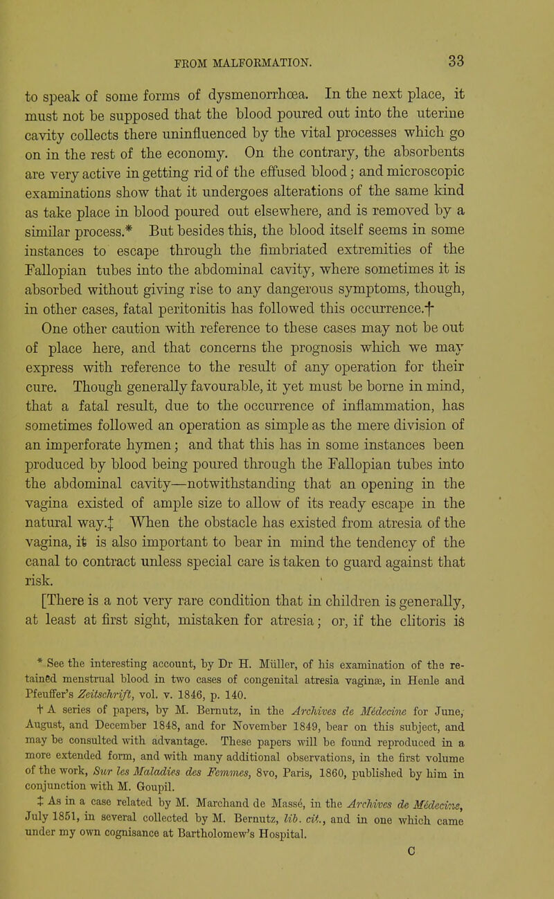 to speak of some forms of dysmenorrhoea. In the next place, it must not be supposed that the blood poured out into the uterine cavity collects there uninfluenced by the vital processes which go on in the rest of the economy. On the contrary, the absorbents are very active in getting rid of the effused blood; and microscopic examinations show that it undergoes alterations of the same kind as take place in blood poured out elsewhere, and is removed by a similar process.* But besides this, the blood itself seems in some instances to escape through the fimbriated extremities of the Fallopian tubes into the abdominal cavity, where sometimes it is absorbed without giving rise to any dangerous symptoms, though, in other cases, fatal peritonitis has followed this occurrence.-f* One other caution with reference to these cases may not be out of place here, and that concerns the prognosis which we may express with reference to the result of any operation for their cure. Though generally favourable, it yet must be borne in mind, that a fatal result, due to the occurrence of inflammation, has sometimes followed an operation as simple as the mere division of an imperforate hymen; and that this has in some instances been produced by blood being poured through the Fallopiaa tubes into the abdominal cavity—notwithstanding that an opening in the vagina existed of ample size to allow of its ready escape in the natural way,:]: When the obstacle has existed from atresia of the vagina, it is also important to bear in mind the tendency of the canal to contract unless special care is taken to guard against that risk. [There is a not very rare condition that in children is generally, at least at first sight, mistaken for atresia; or, if the clitoris iS * See the interesting account, by Dr H. Miiller, of his examination of the re- tained menstrual blood in two cases of congenital atresia vaginje, in Henle and Pfeuffer's Zeitschrift, vol. v. 1846, p. 140. + A series of papers, by M. Bernutz, in the Archives de Midecine for June, August, and December 1848, and for November 1849, bear on this subject, and may be consulted with advantage. These papers will be found reproduced in a more extended form, and with many additional observations, in the first volume of the work, Sur Us Maladies des Femmes, 8vo, Paris, 1860, published by him in conjunction with M. Goupil. t As in a case related by M. Marchand de Masse, in the Archives de Mideeine, July 1851, in several collected by M. Bernutz, lib. cit, and in one which came under my own cognisance at Bartholomew's Hospital. C