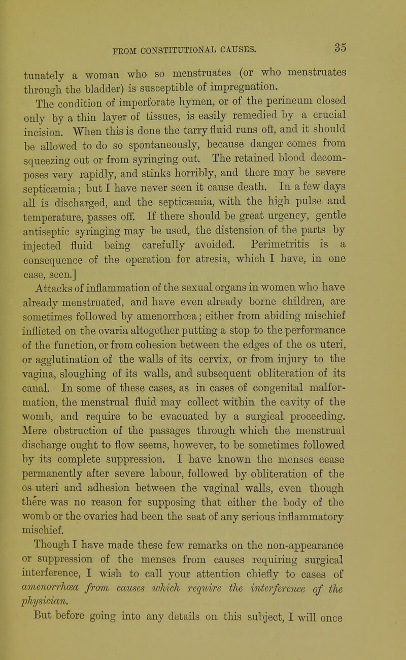 tunately a woman who so menstruates (or who menstruates through the bladder) is susceptible of impregnation. The condition of imperforate hymen, or of the perineum closed only by a thin layer of tissues, is easily remedied by a crucial incision. When this is done the tarry fluid runs ofi, and it should be allowed to do so spontaneously, because danger comes from squeezing out or from syringing out. The retained blood decom- poses very rapidly, and stinks horribly, and there may be severe septicaemia; but I have never seen it cause death. In a few days all is discharged, and the septicaemia, with the high pulse and temperature, passes off. If there should be great urgency, gentle antiseptic syringing may be used, the distension of the parts by injected fluid being carefully avoided. Perimetritis is a consequence of the operation for atresia, which I have, in one case, seen.] Attacks of inflammation of the sexual organs in women who have already menstruated, and have even already borne children, are sometimes followed by amenorrhoea; either from abiding mischief inflicted on the ovaria altogether putting a stop to the performance of the function, or from cohesion between the edges of the os uteri, or agglutination of the walls of its cervix, or from injury to the vagina, sloughing of its walls, and subsequent obliteration of its canal. In some of these cases, as in cases of congenital malfor- mation, the menstrual fluid may collect within the cavity of the womb, and require to be evacuated by a surgical proceeding. Mere obstruction of the passages through which the menstrual discharge ought to flow seems, however, to be sometimes followed by its complete suppression. I have known the menses cease permanently after severe labour, followed by obliteration of the OS uteri and adhesion between the vaginal walls, even though there was no reason for supposing that either the body of the womb or the ovaries had been the seat of any serious inflammatory mischief. Though I have made these few remarks on the non-appearance or suppression of the menses from causes requiring surgical interference, I wish to call your attention chiefly to cases of amenorrhoea from causes which require tJie interference of the physician. But before going into any details on this subject, I wiU once