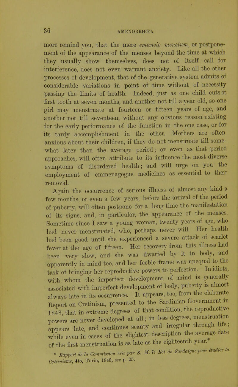 more remind you, that tlie mere emansio mensium, or postpone- ment of the appearance of the menses beyond the time at which they usually show themselves, does not of itself caU for interference, does not even warrant anxiety. Like all the other processes of development, that of the generative system admits of considerable variations in point of time without of necessity passing the limits of health. Indeed, just as one child cuts it first tooth at seven months, and another not till a year old, so one girl may menstruate at fourteen or fifteen years of age, and another not till seventeen, without any obvious reason existing for the early performance of the function in the one case, or for its tardy accomplishment in the other. Mothers are often anxious about their children, if they do not menstruate till some- what later than the average period; or even as that period approaches, will often attribute to its influence the most diverse symptoms of disordered health; and will urge on you the employment of emmenagogue medicines as essential to their removal. Again, the occurrence of serious illness of almost any kind a few months, or even a few years, before the arrival of the period of puberty, will often postpone for a long time the manifestation of its signs, and, in particular, the appearance of the menses. Sometime since I saw a young woman, twenty years of age, who had never menstruated, who, perhaps never will. Her health had been good until she experienced a severe attack of scarlet fever at the age of fifteen. Her recovery from this illness had been very slow, and she was dwarfed by it in body, and apparently in mind too, and her feeble frame was unequal to the task of bringing her reproductive powers to perfection. In idiots, with whom the imperfect development of mind is generaUy associated with imperfect development of body, puberty is almost always late in its occurrence. It appears, too, from the elaborate Eeport on Cretinism, presented to the Sardinian Government m 1848 that in extreme degrees of that condition, the reproductive powe;:s are never developed at all; in less degrees, menstruation appears late, and continues scanty and irregular through hfe; while even in cases of the slightest description the average date of the first menstruation is as late as the eighteenth year. * Jlapport de la Co.nmis.-on cr^par S. M. U Boi d. Sardaignc pour Uvdi.r la Cretinisme, ito, Turin, 1848, see p. 25.