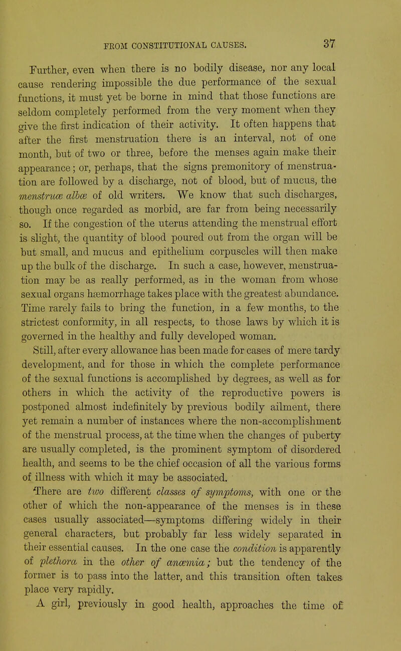 Fiirther, even when there is no bodily disease, nor any local cause rendering impossible the due performance of the sexual functions, it must yet be borne in mind that those functions are seldom completely performed from the very moment when they give the first indication of their activity. It often happens that after the first menstruation there is an interval, not of one month, but of two or three, before the menses again make their appearance; or, perhaps, that the signs premonitory of menstrua- tion are followed by a discharge, not of blood, but of mucus, the menstruce albcd of old writers. We know that such discharges, though once regarded as morbid, are far from being necessarily so. If the congestion of the uterus attending the menstrual effort is slight, the quantity of blood poured out from the organ will be but small, and mucus and epithelium corpuscles will then make up the bulk of the discharge. In such a case, however, menstrua- tion may be as really performed, as in the woman from whose sexual organs haemorrhage takes place with the greatest abundance. Time rarely fails to bring the function, in a few months, to the strictest conformity, in all respects, to those laws by which it is governed in the healthy and fully developed woman. Still, after every allowance has been made for cases of mere tardy development, and for those in which the complete performance of the sexual functions is accomplished by degrees, as well as for others in which the activity of the reproductive powers is postponed almost indefinitely by previous bodily ailment, there yet remain a number of instances where the non-accomplishment of the menstrual process, at the time when the changes of puberty are usually completed, is the prominent symptom of disordered health, and seems to be the chief occasion of all the various forms of illness with which it may be associated. There are two different classes of symptoms, with one or the other of which the non-appearance of the menses is in these cases usually associated—symptoms differing widely in their general characters, but probably far less widely separated in their essential causes. In the one case the condition is apparently of 'plethora, in the other of anaemia; but the tendency of the former is to pass into the latter, and this transition often takes, place very rapidly. A girl, previously in good health, approaches the time of: