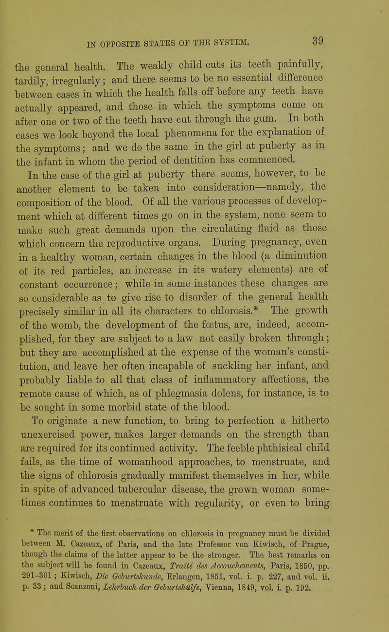 IN OPPOSITE STATES OF THE SYSTEM. the general health. The weakly child cuts its teeth painfuUy, tardily, irregularly; and there seems to be no essential difference between cases in which the health falls off before any teeth have actually appeared, and those in which the symptoms come on after one or two of the teeth have cat through the gum. In both cases we look beyond the local phenomena for the explanation of the symptoms; and we do the same in the ghl at puberty as in the infant in whom the period of dentition has commenced. In the case of the girl at puberty there seems, however, to be another element to be taken into consideration—namely, the composition of the blood. Of all the various processes of develop- ment which at different times go on in the system, none seem to make such great demands upon the circulating fluid as those which concern the reproductive organs. During pregnancy, even in a healthy woman, certain changes in the blood (a diminution of its red particles, an increase in its watery elements) are of constant occurrence; while in some instances these changes are so considerable as to give rise to disorder of the general health precisely similar in all its characters to chlorosis.* The growth of the womb, the development of the foetus, are, indeed, accom- plished, for they are subject to a law not easily broken through; but they are accomplished at the expense of the woman's consti- tution, and leave her often incapable of suckling her infant, and probably liable to all that class of inflammatory affections, the remote cause of which, as of phlegmasia dolens, for instance, is to be sought in some morbid state of the blood. To originate a new function, to bring to perfection a hitherto unexercised power, makes larger demands on the strength than are required for its continued activity. The feeble phthisical child fails, as the time of womanhood approaches, to menstruate, and the signs of chlorosis gradually manifest themselves in her, while in spite of advanced tubercular disease, the grown woman some- times continues to menstruate with regularity, or even to bring * The merit of the first observations on chlorosis in pregnancy must be divided between M. Cazeaux, of Paris, and the late Professor von Kiwisch, of Prague, though the claims of the latter appear to be the stronger. The best remarks on the subject wiU be found in Cazeaux, Trait6 des Accouchcmcnts, Paris, 1850, pp. 291-301; Kiwisch, Die Oebttrtskunde, Erlangen, 1851, vol. i. p. 227, and vol. ii. p. 33 ; and Scanzoni, Lehrbuch der Oeburtshiilfe, Vienna, 1849, vol. i. p. 192.