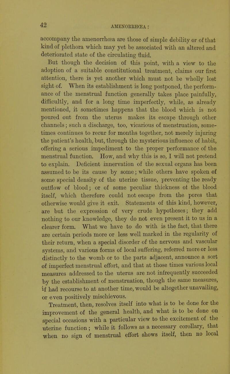 accompany the amenorrhoea are those of simple debility or of that kind of plethora which may yet be associated with an altered and deteriorated state of the circulating fluid. But though the decision of this point, with a view to the adoption of a suitable constitutional treatment, claims our first attention, there is yet another which must not be wholly lost sight of. When its establishment is long postponed, the perform- ance of the menstrual function generally takes place painfully, difficultly, and for a long time imperfectly, while, as already mentioned, it sometimes happens that the blood which is not poured out from the uterus makes its escape through other channels; such a discharge, too, vicarious of menstruation, some- times continues to recur for months together, not merely injm-ing the patient's health, but, through the mysterious influence of habit, offering a serious impediment to the proper performance of the menstrual function. How, and why tliis is so, I will not pretend to explain. Deficient innervation of the sexual organs has been assumed to be its cause by some; while others have spoken of some special density of the uterine tissue, preventing the ready outflow of blood; or of some peculiar thickness of the blood itself, which therefore could not escape from the pores that otherwise would give it exit. Statements of this kind, however, are but the expression of very crude hypotheses; they add nothing to our knowledge, they do not even present it to us in a clearer form. What we have to do with is the fact, that there are certain periods more or less well marked in the regularity of their return, when a special disorder of the nervous and vascular systems, and various forms of local sufi'ering, referred more or less distinctly to the womb or to the parts adjacent, announce a sort of imperfect menstrual effort, and that at those times various local measures addressed to the uterus are not infrequently succeeded by the establishment of menstruation, though the same measures, if had recourse to at another time, would be altogether unavailing, or even positively mischievous. Treatment, then, resolves itself into what is to be done for the improvement of the general health, and what is to be done on special occasions with a particular view to the excitement of the uterine function ; while it follows as a necessary corollary, that when no sign of menstrual effort shows itself, then no local