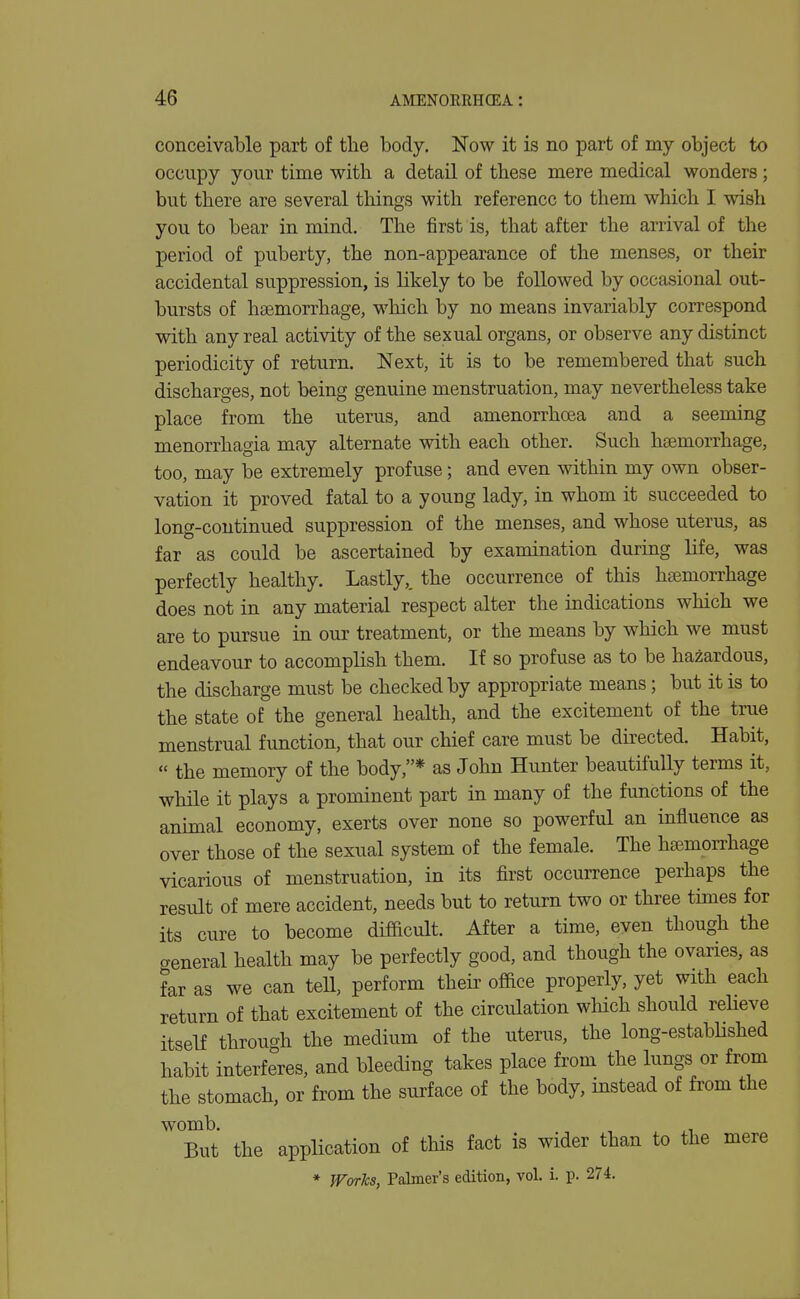 conceivable part of the body. Now it is no part of my object to occupy your time with a detail of these mere medical wonders; but there are several things with reference to them which I wish you to bear in mind. The first is, that after the arrival of the period of puberty, the non-appearance of the menses, or their accidental suppression, is likely to be followed by occasional out- bursts of haemorrhage, wliich by no means invariably correspond with any real activity of the sexual organs, or observe any distinct periodicity of return. Next, it is to be remembered that such discharges, not being genuine menstruation, may nevertheless take place from the uterus, and amenorrhcea and a seeming menorrhagia may alternate with each other. Such haemorrhage, too, may be extremely profuse; and even within my own obser- vation it proved fatal to a young lady, in whom it succeeded to long-continued suppression of the menses, and whose uterus, as far as could be ascertained by examination during life, was perfectly healthy. Lastly,, the occurrence of this haemorrhage does not in any material respect alter the indications which we are to pursue in our treatment, or the means by which we must endeavour to accomplish them. If so profuse as to be hazardous, the discharge must be checked by appropriate means; but it is to the state of the general health, and the excitement of the true menstrual function, that our chief care must be directed. Habit, « the memory of the body,* as John Hunter beautifully terms it, while it plays a prominent part in many of the functions of the animal economy, exerts over none so powerful an influence as over those of the sexual system of the female. The hiemorrhage vicarious of menstruation, in its first occurrence perhaps the result of mere accident, needs but to return two or three times for its cure to become difficult. After a time, even though the aeneral health may be perfectly good, and though the ovaries, as far as we can tell, perform their office properly, yet with each return of that excitement of the circulation which should reUeve itself through the medium of the uterus, the long-established habit interferes, and bleeding takes place from the lungs or from the stomach, or from the surface of the body, instead of from the womb. _ , ^ ^, But the application of this fact is wider than to the mere * JVorks, Palmer's edition, vol. i. p. 274.