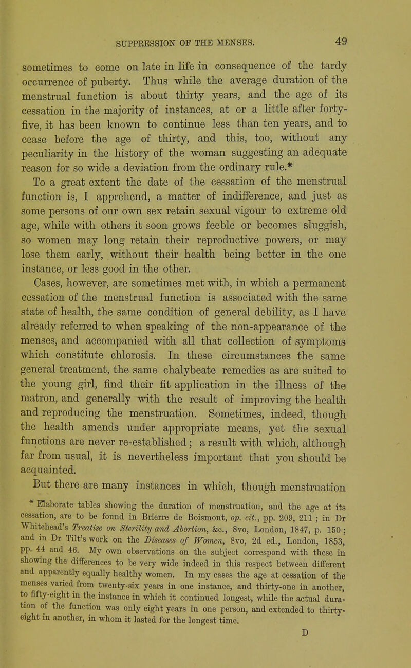 sometimes to come on late in life in consequence of the tardy occurrence of puberty. Thus while the average duration of the menstrual function is about thirty years, and the age of its cessation in the majority of instances, at or a little after forty- five, it has been known to continue less than ten years, and to cease before the age of thirty, and this, too, without any peculiarity in the history of the woman suggesting an adequate reason for so wide a deviation from the ordinary rule.* To a great extent the date of the cessation of the menstrual function is, I apprehend, a matter of indifference, and just as some persons of our own sex retain sexual vigour to extreme old age, while with others it soon grows feeble or becomes sluggish, so women may long retain their reproductive powers, or may lose them early, without their health being better in the one instance, or less good in the other. Cases, however, are sometimes met with, in which a permanent cessation of the menstrual function is associated with the same state of health, the same condition of general debility, as I have already referred to when speaking of the non-appearance of the menses, and accompanied with all that collection of symptoms which constitute chlorosis. In these circumstances the same general treatment, the same chalybeate remedies as are suited to the young girl, find their fit application in the illness of the matron, and generally with the result of improving the health and reproducing the menstruation. Sometimes, indeed, though the health amends under appropriate means, yet the sexual functions are never re-established; a result with which, although far from usual, it is nevertheless important that you should be acquainted. But there are many instances in which, though menstruation * Elaborate tables showing the duration of menstruation, and the age at its cessation, are to be found in Brierre de Boismont, op. cit., pp. 209, 211 ; in Dr Whitehead's Treatise on Sterility and Abortion, &c., 8vo, London, 1847, p. 150 ; and in Dr Tilt's work on the Diseases of Women, Svo, 2d ed., London, 1853, pp. 44 and 46. My own observations on the subject correspond with these in showing the differences to be very wide indeed in this respect between different and apparently equally healthy women. In my cases the age at cessation of the menses varied from twenty-six years in one instance, and thirty-one in another, to fifty-eight in the instance in which it continued longest, while the actual dura- tion of the function was only eight years in one person, and extended to tliii-ty- eight in another, in whom it lasted for the longest time. D