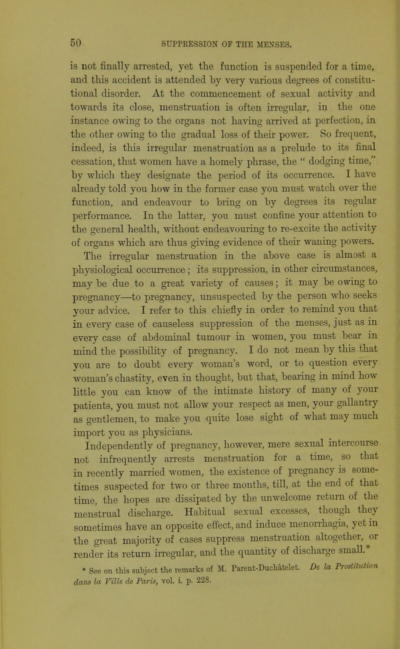 is not finally arrested, yet the function is suspended for a time, and this accident is attended by very various degrees of constitu- tional disorder. At the commencement of sexual activity and towards its close, menstruation is often irregular, in the one instance owing to the organs not having arrived at perfection, in the other owing to the gradual loss of their power. So frequent, indeed, is this irregular menstruation as a prelude to its final cessation, that women have a homely phrase, the  dodging time, by which they designate the period of its occurrence. I have already told you how in the former case you must watch over the function, and endeavour to bring on by degrees its regular performance. In the latter, you must confine your attention to the general health, without endeavouring to re-excite the activity of organs which are thus giving evidence of their waning powers. The irregular menstruation in the above case is almost a physiological occurrence; its suppression, in other circumstances, may be due to a great variety of causes; it may be owing to pregnancy—to pregnancy, unsuspected by the person who seeks your advice. I refer to this chiefly in order to remind you that in every case of causeless suppression of the menses, just as in every case of abdominal tumour in women, you must bear in mind the possibility of pregnancy. I do not mean by this that you are to doubt every woman's word, or to question every woman's chastity, even in thought, but that, bearing in mind how little you can know of the intimate history of many of your patients, you must not allow your respect as men, your gallantry as gentlemen, to make you quite lose sight of what may much import you as physicians. Independently of pregnancy, however, mere sexual intercourse not infrequently arrests menstruation for a time, so that in recently married women, the existence of pregnancy is some- times suspected for two or three months, till, at the end of that time, the hopes are dissipated by the unwelcome return of the menstrual discharge. Habitual sexual excesses, though they sometimes have an opposite effect, and induce menorrhagia, yet in the gi-eat majority of cases suppress menstruation altogether, or render its return irregular, and the quantity of discharge small.* * See on this subject the remarks of M. Parent-Duchatelet. Dc la, Prostitution dans la Ville de Paris, vol. i. p. 228.