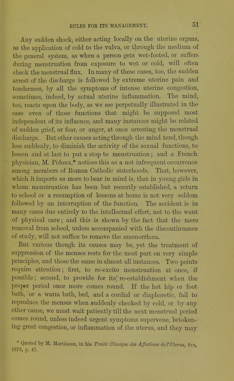 RULES FOR ITS MANAGEMENT. Any sudden shock, either acting locally on the uterine organs, as the application of cold to the vulva, or through the medium of the general system, as when a person gets wet-footed, or suffers during menstruation from exposure to wet or cold, will often check the menstrual flux. In many of these cases, too, the sudden arrest of the discharge is followed by extreme uterine pain and tenderness, by all the symptoms of intense uterine congestion, sometimes, indeed, by actual uterine inflammation. The mind, too, reacts upon the body, as we see perpetually illustrated in the case even of those functions that might be supposed most independent of its influence, and many instances might be related of sudden grief, or fear, or anger, at once arresting the menstrual discharge. But other causes acting through the mind tend, though less suddenly, to diminish the activity of the sexual functions, to lessen and at last to put a stop to menstruation; and a French physician, M. Pidoux,* notices this as a not infrequent occurrence among members of Eoman Catholic sisterhoods. That, however, which it imports us more to bear in mind is, that in young girls in whom menstruation has been but recently established, a return to school or a resumption of lessons at home is not very seldom followed by an interruption of the function. The accident is in many cases due entirely to the intellectual effort, not to the want of physical care; and this is shown by the fact that the mere removal from school, unless accompanied with the discontinuance of study, will not suffice to remove the amenorrhoea. But various though its causes may be, yet the treatment of suppression of the menses rests for the most part on very simple principles, and those the same in almost all instances. Two points require attention; first, to re-excite menstruation at once, if possible; second, to provide for its] re-establishment when the proper period once more comes round. If the hot hip or foot bath, 'or a warm bath, bed, and a cordial or diaphoretic, fail to reproduce the menses when suddenly checked by cold, or by any other cause, we must wait patiently till the next menstrual period comes round, unless indeed urgent symptoms supervene, betoken- ing great congestion, or inflammation of the uterus, and they may * Quoted by M. Martineau, in Ms TraM Glmique des Affections de V Uterus, 8vo, 1878, p. 41.