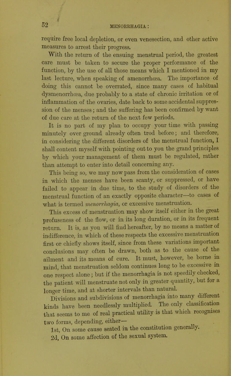 require free local depletion, or even venesection, and other active measures to arrest their progress. With the return of the ensuing menstrual period, the greatest care must be taken to secure the proper performance of the function, by the use of all those means which I mentioned in my last lecture, when speaking of amenorrhoea. The importance of doing this cannot be overrated, since many cases of habitual dysmenorrhoea, due probably to a state of chronic ii-ritation or of inflammation of the ovaries, date back to some accidental suppres- sion of the menses; and the suffering has been confirmed by want of due care at the return of the next few periods. It is no part of my plan to occupy your time with passing minutely over ground already often trod before; and therefore, in considering the different disorders of the menstrual function, I shall content myself with pointing out to you the grand principles by which your management of them must be regulated, rather than attempt to enter into detail concerning any. This being so, we may now pass from the consideration of cases in which the menses have been scanty, or suppressed, or have failed to appear in due time, to the study of disorders of the menstrual function of an exactly opposite character—^to cases of what is termed menorrJiagia, or excessive menstruation. This excess of menstruation may show itself either in the great profuseness of the flow, or in its long duration, or in its frequent return. It is, as you will find hereafter, by no means a matter of indifference, in which of these respects the excessive menstruation first or chiefly shows itself, since from these variations important conclusions may often be drawn, both as to the cause of the ailment and its means of cure. It must, however, be borne in mind, that menstruation seldom continues long to be excessive in one respect alone; but if the menorrhagia is not speedily checked, the patient will menstruate not only in greater quantity, but for a longer time, and at shorter intervals than natural. Divisions and subdivisions of menorrhagia into many different kinds have been needlessly multiplied. The only classification that seems to me of real practical utility is that which recognises two forms, depending, either— 1st, On some cause seated in the constitution generally. 2d,' On some affection of the sexual system.