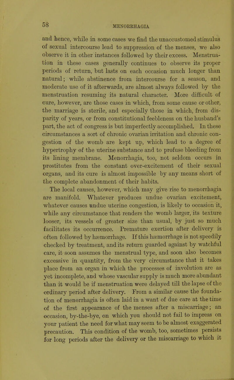 and hence, while in some cases we find the unaccustomed stimulus of sexual intercourse lead to suppression of the menses, we also observe it in other instances followed by their excess. Menstrua- tion in these cases generally continues to observe its proper periods of return, but lasts on each occasion much longer than natural; while abstinence from intercourse for a season, and moderate use of it afterwards, are almost always followed by the menstruation resuming its natural character. More difficult of cure, however, are those cases in which, from some cause or other, the marriage is sterile, and especially those in which, from dis- parity of years, or from constitutional feebleness on the husband's part, the act of congress is but imperfectly accomplished. In these circumstances a sort of chronic ovarian irritation and chronic con- gestion of the womb are kept up, which lead to a degree of hypertrophy of the uterine substance and to profuse bleeding from its lining membrane. Menorrhagia, too, not seldom occurs in prostitutes from the constant over-excitement of their sexual organs, and its cure is almost impossible by any means short of the complete abandonment of their habits. The local causes, however, which may give rise to menorrhagia are manifold. Whatever produces undue ovarian excitement, whatever causes undue uterine congestion, is likely to occasion it, while any circumstance that renders the womb larger, its texture looser, its vessels of greater size than usual, by just so much facilitates its occurrence. Premature exertion after delivery is often followed by hoemorrhage. If this haemorrhage is not speedily checked by treatment, and its return guarded against by watchful care, it soon assumes the menstrual type, and soon also becomes excessive in quantity, from the very circumstance that it takes place from an organ in which the processes of involution are as yet incomplete, and whose vascular supply is much more abundant than it would be if menstruation were delayed till the lapse of the ordinary period after delivery. From a similar cause the founda- tion of menorrhagia is often laid in a want of due care at the time of the first appearance of the menses after a miscarriage; an occasion, by-the-bye, on which you should not fail to impress on your patient the need for what may seem to be almost exaggerated precaution. This condition of the womb, too, sometunes persists for long periods after the delivery or the miscarriage to which it