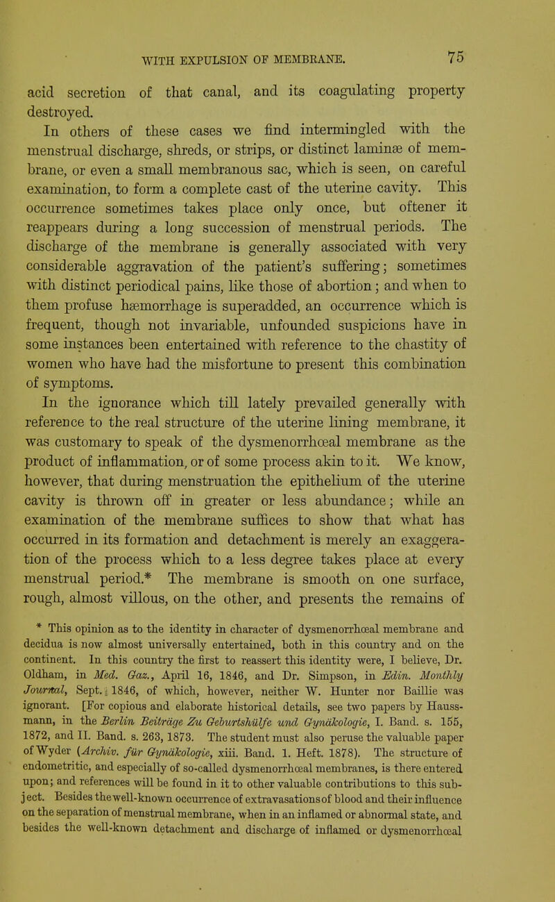 acid secretion of that canal, and its coagulating property destroyed. In others of these cases we find intermingled with the menstrual discharge, shreds, or strips, or distinct laminae of mem- brane, or even a small membranous sac, which is seen, on careful examination, to form a complete cast of the uterine cavity. This occurrence sometimes takes place only once, but oftener it reappears during a long succession of menstrual periods. The discharge of the membrane is generally associated with very considerable aggravation of the patient's suffering; sometimes with distinct periodical pains, like those of abortion; and M'hen to them profuse haemorrhage is superadded, an occurrence which is frequent, though not invariable, unfounded suspicions have in some instances been entertained with reference to the chastity of women who have had the misfortune to present this combination of symptoms. In the ignorance which tiU lately prevailed generally with reference to the real structure of the uterine lining membrane, it was customary to speak of the dysmenorrhceal membrane as the product of inflammation, or of some process akin to it. We know, however, that during menstruation the epithelium of the uterine cavity is thrown off in greater or less abundance; while an examination of the membrane suffices to show that what has occurred in its formation and detachment is merely an exaggera- tion of the process which to a less degree takes place at every menstrual period.* The membrane is smooth on one surface, rough, almost villous, on the other, and presents the remains of * This opinion as to the identity in character of dysmenorrhceal membrane and decidua is now almost universally entertained, both in this country and on the continent. In this country the first to reassert this identity were, I believe, Dr. Oldham, in Med. Gaz., Apiil 16, 1846, and Dr. Simpson, in Edin. Monthly Journal, Sept.; 1846, of which, however, neither W. Hunter nor Baillie was ignorant. [For copious and elaborate historical details, see two papers by Hauss- mann, in the Berlin Beitrage Zu QeburtsMlfe uTid Gyndkologie, I. Band. s. 155, 1872, and II. Band. s. 263,1873. The student must also peruse the valuable paper of Wyder (ArcUv. fur Gyndkologie, xiii. Band. 1. Heft. 1878). The structure of endometritic, and especially of so-called dysmenorrhceal membranes, is there entered upon; and references will be found in it to other valuable contributions to this sub- j ect. Besides the well-known occurrence of extravasationsof blood and their influence on the separation of menstrual membrane, when in an inflamed or abnormal state, and besides the well-known detachment and discharge of inflamed or dysmenorrhceal