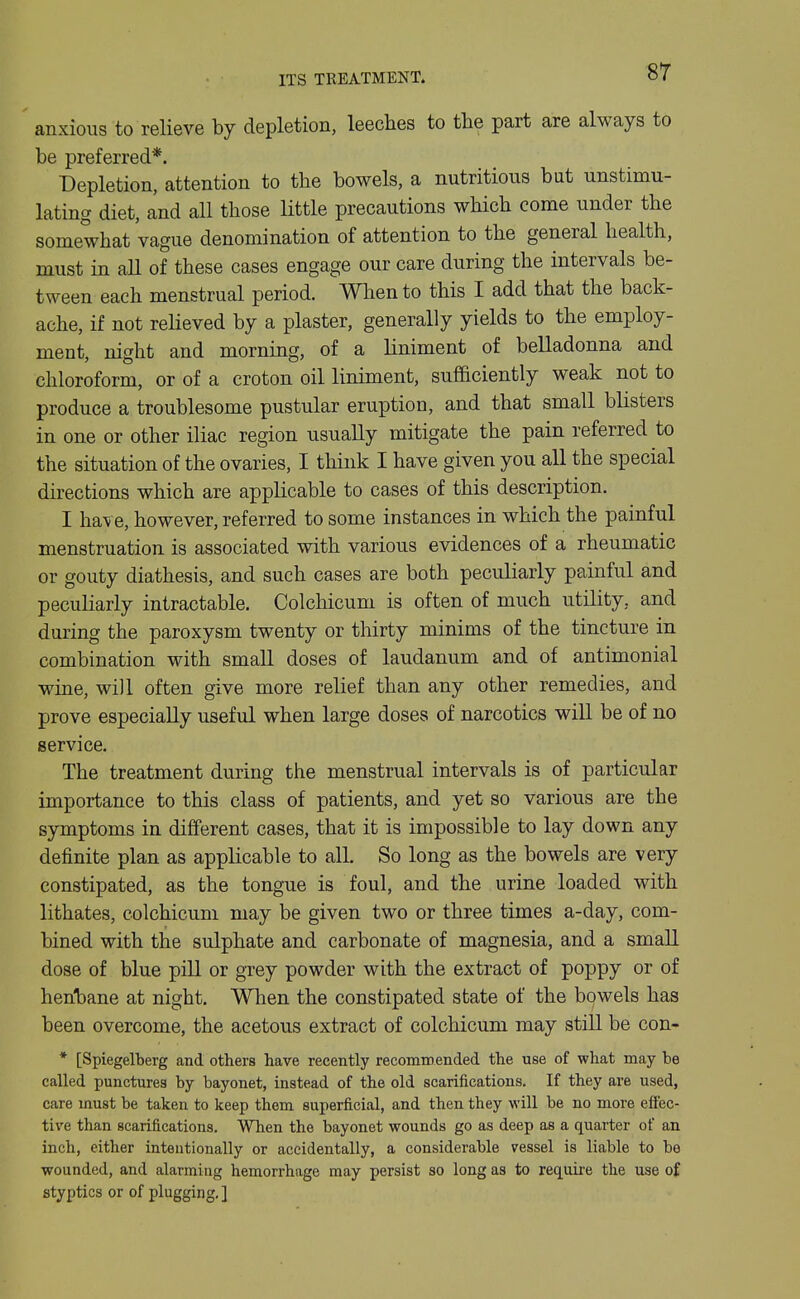 anxious to relieve by depletion, leeches to the part are always to be preferred*. Depletion, attention to the bowels, a nutritious but unstimu- lating diet, and all those little precautions which come under the somewhat vague denomination of attention to the general health, must in all of these cases engage our care during the intervals be- tween each menstrual period. When to this I add that the back- ache, if not relieved by a plaster, generally yields to the employ- ment, night and morning, of a liniment of belladonna and chloroform, or of a croton oil liniment, sufficiently weak not to produce a troublesome pustular eruption, and that small blisters in one or other iliac region usually mitigate the pain referred to the situation of the ovaries, I think I have given you all the special directions which are applicable to cases of this description. I have, however, referred to some instances in which the painful menstruation is associated with various evidences of a rheumatic or gouty diathesis, and such cases are both peculiarly painful and peculiarly intractable. Colchicum is often of much utility, and during the paroxysm twenty or thirty minims of the tincture in combination with small doses of laudanum and of antimonial wine, wi)l often give more relief than any other remedies, and prove especially useful when large doses of narcotics will be of no service. The treatment during the menstrual intervals is of particular importance to this class of patients, and yet so various are the symptoms in different cases, that it is impossible to lay down any definite plan as applicable to all. So long as the bowels are very constipated, as the tongue is foul, and the urine loaded with lithates, colchicum may be given two or three times a-day, com- bined with the sulphate and carbonate of magnesia, and a small dose of blue pill or grey powder with the extract of poppy or of henljane at night. When the constipated state of the bowels has been overcome, the acetous extract of colchicum may still be con- * [Spiegelberg and others have recently recommended the use of what may be called punctures by bayonet, instead of the old scarifications. If they are used, care must be taken to keep them superficial, and then they will be no more effec- tive than scarifications. When the bayonet wounds go as deep as a quarter of an inch, either inteutionally or accidentally, a considerable vessel is liable to be wounded, and alarming hemorrhage may persist so long as to require the use of styptics or of plugging, ]