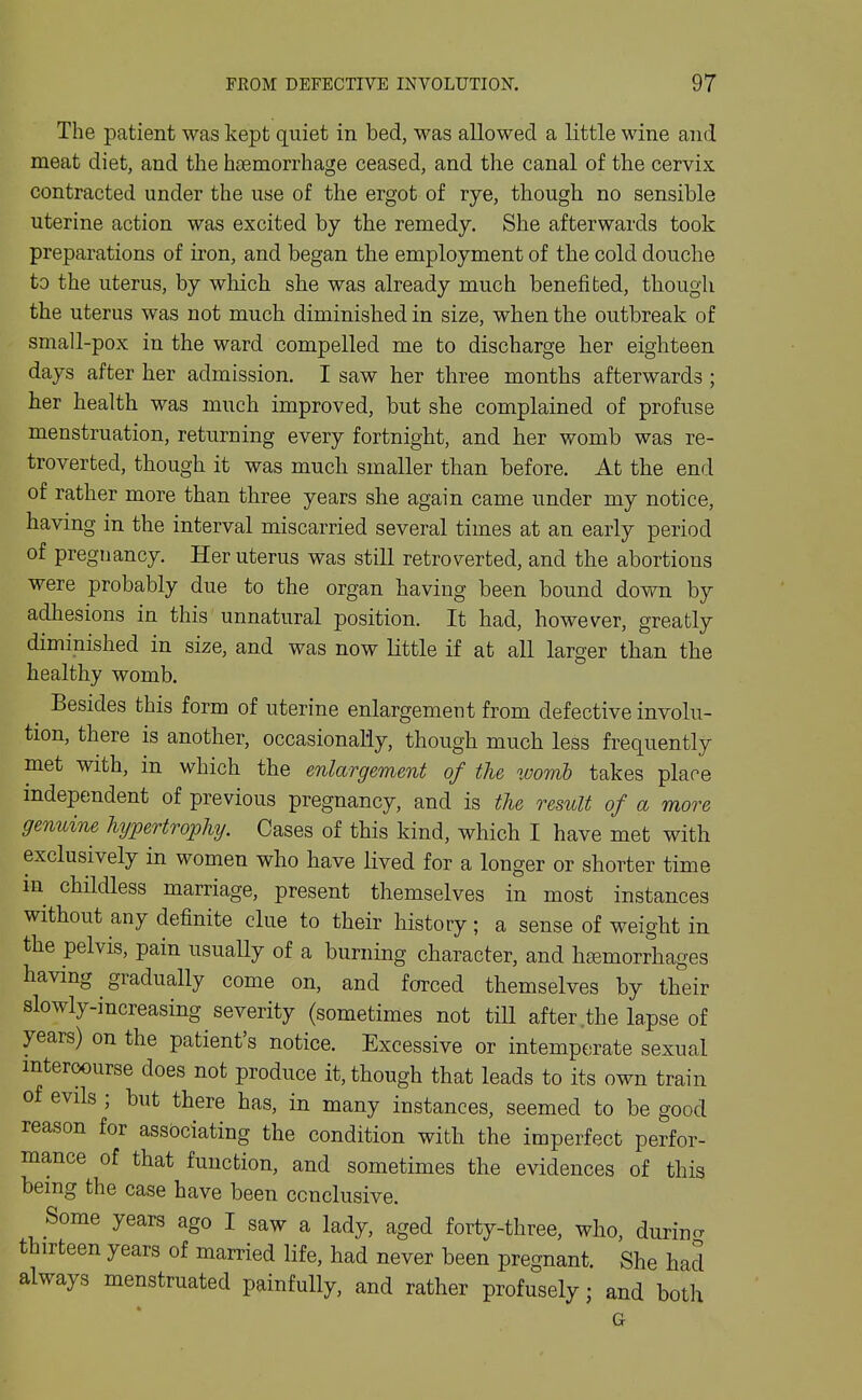 The patient was kept quiet in bed, was allowed a little wine and meat diet, and the hiemorrhage ceased, and the canal of the cervix contracted under the use of the ergot of rye, though no sensible uterine action was excited by the remedy. She afterwards took preparations of iron, and began the employment of the cold douche to the uterus, by which she was already much benefited, though the uterus was not much diminished in size, when the outbreak of small-pox in the ward compelled me to discharge her eighteen days after her admission, I saw her three months afterwards ; her health was much improved, but she complained of profuse menstruation, returning every fortnight, and her womb was re- troverted, though it was much smaller than before. At the end of rather more than three years she again came under my notice, having in the interval miscarried several times at an early period of pregnancy. Her uterus was still retroverted, and the abortions were probably due to the organ having been bound down by adhesions in this unnatural position. It had, however, greatly diminished in size, and was now little if at all larger than the healthy womb. ^ Besides this form of uterine enlargement from defective involu- tion, there is another, occasionally, though much less frequently met with, in which the enlargement of the womb takes place independent of previous pregnancy, and is the result of a more genuine hypertrophy. Cases of this kind, which I have met with exclusively in women who have lived for a longer or shorter time in childless marriage, present themselves in most instances without any definite clue to their history; a sense of weight in the pelvis, pain usually of a burning character, and hi^morrhages having gradually come on, and forced themselves by their slowly-increasing severity (sometimes not tiU after .the lapse of years) on the patient's notice. Excessive or intemperate sexual intercourse does not produce it, though that leads to its own train of evils ; but there has, in many instances, seemed to be good reason for associating the condition with the imperfect perfor- mance of that function, and sometimes the evidences of this being the case have been conclusive. Some years ago I saw a lady, aged forty-three, who, durino- thirteen years of married life, had never been pregnant. She had always menstruated painfully, and rather profusely; and both G