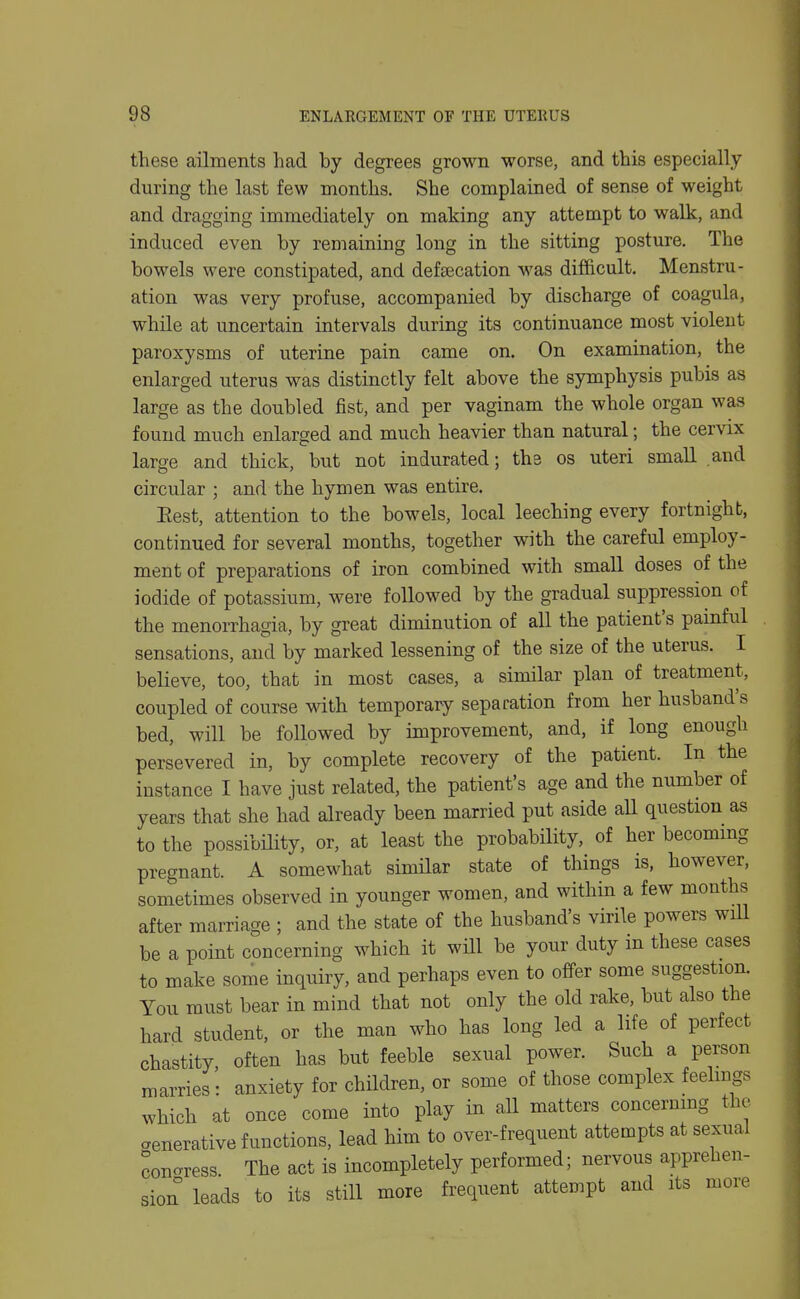 these ailments had by degrees grown worse, and this especially during the last few months. She complained of sense of weight and dragging immediately on making any attempt to walk, and induced even by remaining long in the sitting posture. The bowels were constipated, and deftecation was difficult. Menstru- ation was very profuse, accompanied by discharge of coagula, while at uncertain intervals during its continuance most violent paroxysms of uterine pain came on. On examination, the enlarged uterus was distinctly felt above the symphysis pubis as large as the doubled fist, and per vaginam the whole organ was found much enlarged and much heavier than natural; the cervix large and thick, but not indurated; the os uteri small and circular ; and the hymen was entire, Eest, attention to the bowels, local leeching every fortnight, continued for several months, together with the careful employ- ment of preparations of iron combined with small doses of the iodide of potassium, were followed by the gradual suppression of the menorrhagia, by great diminution of all the patient's painful sensations, and by marked lessening of the size of the uterus. I believe, too, that in most cases, a similar plan of treatment, coupled of course with temporary separation from her husband's bed, will be followed by improvement, and, if long enough persevered in, by complete recovery of the patient. In the instance I have just related, the patient's age and the number of years that she had already been married put aside aU question as to the possibmty, or, at least the probability, of her becoming pregnant. A somewhat similar state of things is, however, sometimes observed in younger women, and within a few months after marriage ; and the state of the husband's virile powers will be a point concerning which it will be your duty in these cases to make some inquiry, and perhaps even to offer some suggestion. You must bear in mind that not only the old rake, but also the hard student, or the man who has long led a life of perfect chastity, often has but feeble sexual power. Such a person marries: anxiety for children, or some of those complex feelings which at once come into play in all matters concerning the aenerative functions, lead him to over-frequent attempts at sexual congress. The act is incompletely performed; nervous apprehen- sion leads to its still more frequent attempt and its more