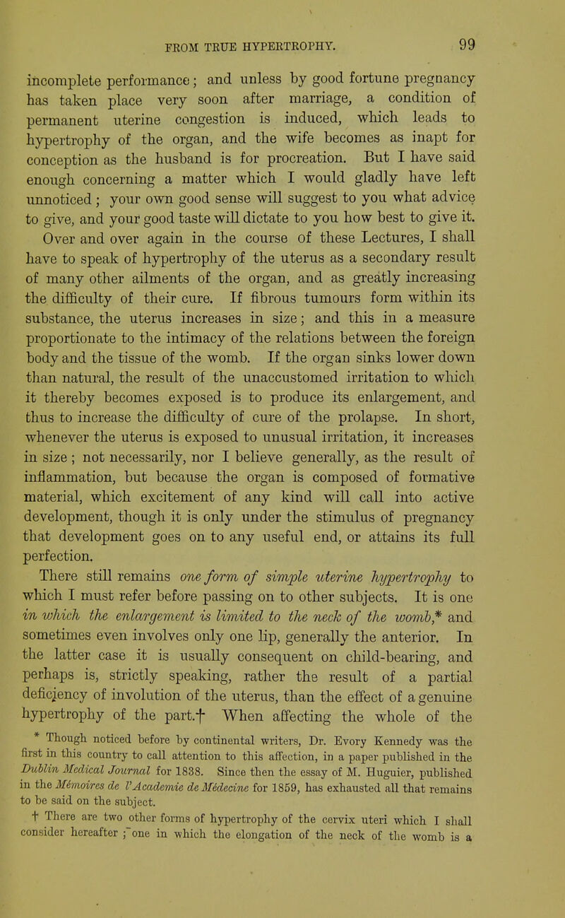 incomplete performance; and unless by good fortune pregnancy has taken place very soon after marriage, a condition of permanent uterine congestion is induced, which leads to hypertrophy of the organ, and the wife becomes as inapt for conception as the husband is for procreation. But I have said enough concerning a matter which I would gladly have left unnoticed; your own good sense will suggest to you what advice to give, and your good taste will dictate to you how best to give it. Over and over again in the course of these Lectures, I shall have to speak of hypertrophy of the uterus as a secondary result of many other ailments of the organ, and as greatly increasing the dif&culty of their cure. If fibrous tumours form within its substance, the uterus increases in size; and this in a measure proportionate to the intimacy of the relations between the foreign body and the tissue of the womb. If the organ sinks lower down than natural, the result of the unaccustomed irritation to which it thereby becomes exposed is to produce its enlargement, and thus to increase the difficulty of cure of the prolapse. In short, whenever the uterus is exposed to unusual irritation, it increases in size ; not necessarily, nor I believe generally, as the result of inflammation, but because the organ is composed of formative material, which excitement of any kind will call into active development, though it is only under the stimulus of pregnancy that development goes on to any useful end, or attains its full perfection. There still remains one, form of simple uterine hypertrophy to which I must refer before passing on to other subjects. It is one in which the enlargement is limited to the neck of the womb* and sometimes even involves only one lip, generally the anterior. In the latter case it is usually consequent on child-bearing, and perhaps is, strictly speaking, rather the result of a partial deficiency of involution of the uterus, than the effect of a genuine hypertrophy of the part.f When affecting the whole of the * Thougli noticed before by continental writers, Dr. Evory Kennedy was the first in this country to call attention to this affection, in a paper published in the Dublin Medical Journal for 1838. Since then the essay of M. Huguier, published in the Mtnoires de VAcademic dcMklecine for 1859, has exhausted all that remains to be said on the subject. t There are two other forms of hypertrophy of the cervix uteri which I shall consider hereafter fone in which the elongation of the neck of the womb is a