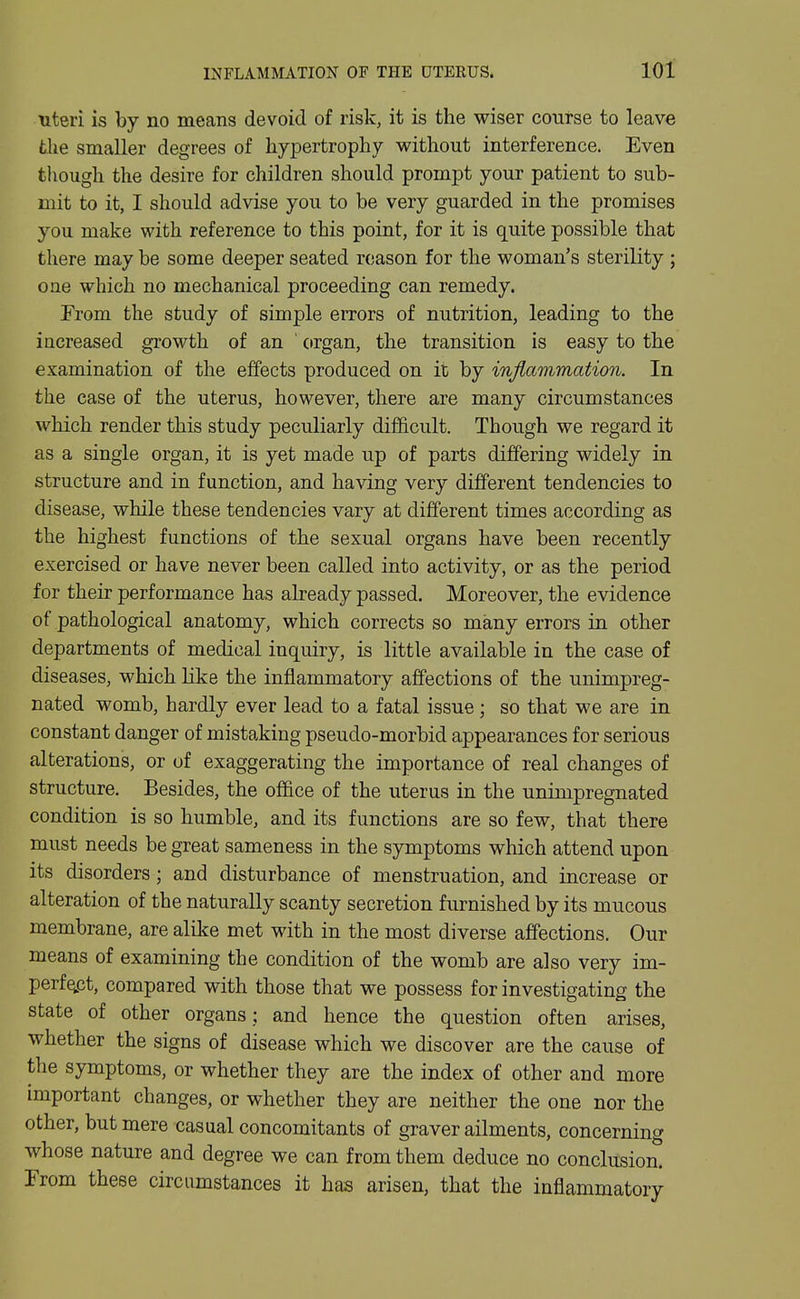 •uteri is by no means devoid of risk, it is the wiser course to leave the smaller degrees of hypertrophy without interference. Even though the desire for children should prompt your patient to sub- mit to it, I should advise you to be very guarded in the promises you make with reference to this point, for it is quite possible that there may be some deeper seated reason for the woman's sterility ; one which no mechanical proceeding can remedy. From the study of simple errors of nutrition, leading to the increased growth of an ' organ, the transition is easy to the examination of the effects produced on it by infiammation. In the case of the uterus, however, there are many circumstances which render this study peculiarly difficult. Though we regard it as a single organ, it is yet made up of parts differing widely in structure and in function, and having very different tendencies to disease, while these tendencies vary at different times according as the highest functions of the sexual organs have been recently exercised or have never been called into activity, or as the period for their performance has already passed. Moreover, the evidence of pathological anatomy, which corrects so many errors in other departments of medical inquiry, is little available in the case of diseases, which like the inflammatory affections of the unimpreg- nated womb, hardly ever lead to a fatal issue; so that we are in constant danger of mistaking pseudo-morbid appearances for serious alterations, or of exaggerating the importance of real changes of structure. Besides, the ofl&ce of the uterus in the unimpregnated condition is so humble, and its functions are so few, that there must needs be great sameness in the symptoms which attend upon its disorders; and disturbance of menstruation, and increase or alteration of the naturally scanty secretion furnished by its mucous membrane, are alike met with in the most diverse affections. Our means of examining the condition of the womb are also very im- perfQpt, compared with those that we possess for investigating the state of other organs; and hence the question often arises, whether the signs of disease which we discover are the cause of the symptoms, or whether they are the index of other and more important changes, or whether they are neither the one nor the other, but mere casual concomitants of graver ailments, concerning whose nature and degree we can from them deduce no conclusion. From these circumstances it has arisen, that the inflammatory