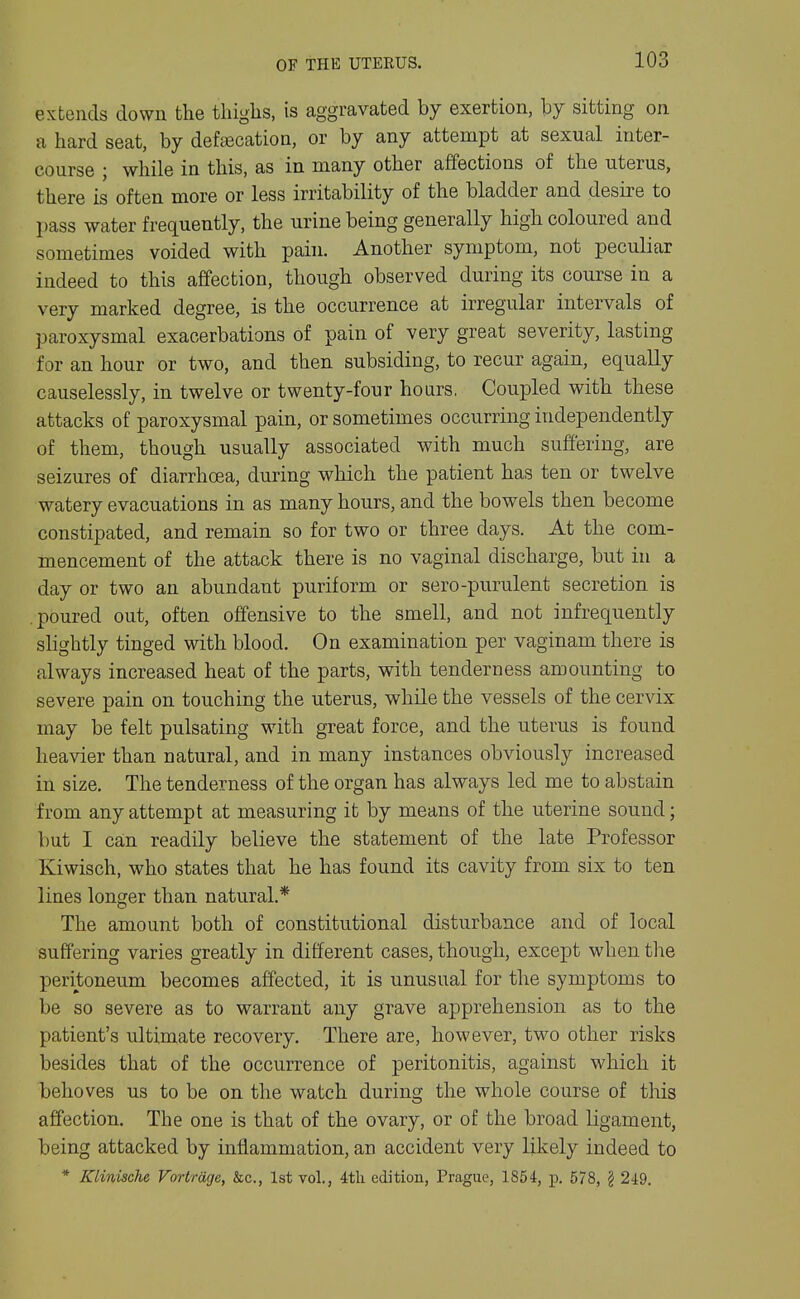 OF THE UTEEUS. extends down the thighs, is aggravated by exertion, \)j sitting on a hard seat, by defajcation, or by any attempt at sexual inter- course ; while in this, as in many other affections of the uterus, there is often more or less irritability of the bladder and desire to pass water frequently, the urine being generally high coloured and sometimes voided with pain. Another symptom, not peculiar indeed to this affection, though observed during its course in a very marked degree, is the occurrence at irregular intervals of paroxysmal exacerbations of pain of very great severity, lasting for an hour or two, and then subsiding, to recur again, equally causelessly, in twelve or twenty-four hours, Coupled with these attacks of paroxysmal pain, or sometimes occurring independently of them, though usually associated with much suffering, are seizures of diarrhoea, during which the patient has ten or twelve watery evacuations in as many hours, and the bowels then become constipated, and remain so for two or three days. At the com- mencement of the attack there is no vaginal discharge, but in a day or two an abundant puriform or sero-purulent secretion is poured out, often offensive to the smell, and not infrequently shghtly tinged with blood. On examination per vaginam there is always increased heat of the parts, with tenderness amounting to severe pain on touching the uterus, while the vessels of the cervix may be felt pulsating with great force, and the uterus is found heavier than natural, and in many instances obviously increased in size. The tenderness of the organ has always led me to abstain from any attempt at measuring it by means of the uterine sound; but I can readily believe the statement of the late Professor Kiwisch, who states that he has found its cavity from six to ten lines longer than natural.* The amount both of constitutional disturbance and of local suffering varies greatly in different cases, though, except when the peritoneum becomes affected, it is unusual for the symptoms to be so severe as to warrant any grave apprehension as to the patient's ultimate recovery. There are, however, two other risks besides that of the occurrence of peritonitis, against which it behoves us to be on the watch during the whole course of this affection. The one is that of the ovary, or of the broad ligament, being attacked by inflammation, an accident very likely indeed to * Klinische Vortrage, he, 1st vol., 4th edition, Prague, 1854, p. 578, § 249.