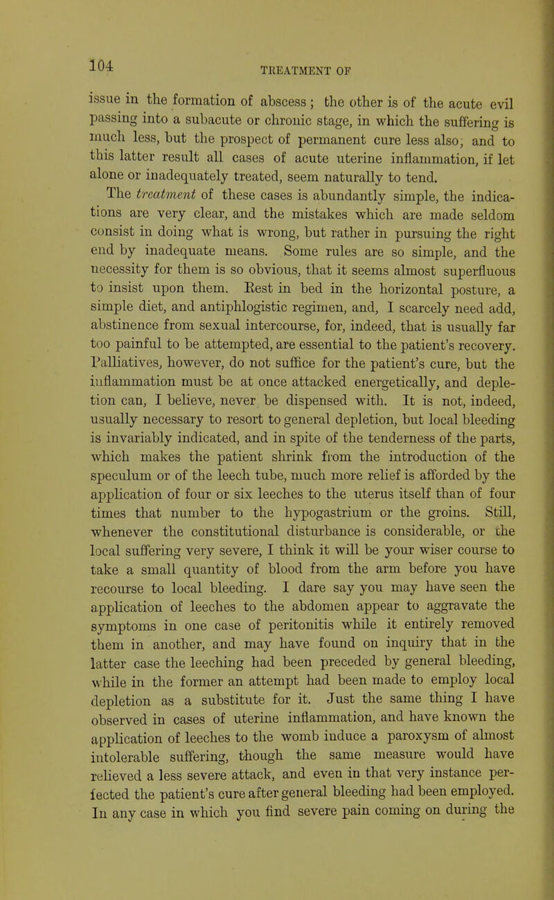 TREATMENT OF issue in the formation of abscess ; the other is of the acute evil passing into a subacute or chronic stage, in which the suffering is much less, but the prospect of permanent cure less also; and to this latter result all cases of acute uterine inflammation, if let alone or inadequately treated, seem naturally to tend. The treatment of these cases is abundantly simple, the indica- tions are very clear, and the mistakes which are made seldom consist in doing what is wrong, but rather in pursuing the right end by inadequate means. Some rules are so simple, and the necessity for them is so obvious, that it seems almost superfluous to insist upon them, Eest in bed in the horizontal posture, a simple diet, and antiphlogistic regimen, and, I scarcely need add, abstinence from sexual intercourse, for, indeed, that is usually far too painful to be attempted, are essential to the patient's recovery. Palliatives, however, do not suflBice for the patient's cure, but the inflammation must be at once attacked energetically, and deple- tion can, I believe, never be dispensed with. It is not, indeed, usually necessary to resort to general depletion, but local bleeding is invariably indicated, and in spite of the tenderness of the parts, which makes the patient shrink from the introduction of the speculum or of the leech tube, much more relief is afforded by the application of four or six leeches to the uterus itself than of four times that number to the hypogastrium or the groins. Still, whenever the constitutional disturbance is considerable, or the local suffering very severe, I think it will be your wiser course to take a small quantity of blood from the arm before you have recourse to local bleeding. I dare say you may have seen the application of leeches to the abdomen appear to aggravate the symptoms in one case of peritonitis while it entirely removed them in another, and may have found on inquiry that in the latter case the leeching had been preceded by general bleeding, while in the former an attempt had been made to employ local depletion as a substitute for it. Just the same thing I have observed in cases of uterine inflammation, and have known the application of leeches to the womb induce a paroxysm of almost intolerable suffering, though the same measure would have relieved a less severe attack, and even in that very instance per- fected the patient's cure after general bleeding had been employed. In any case in which you find severe pain coming on during the