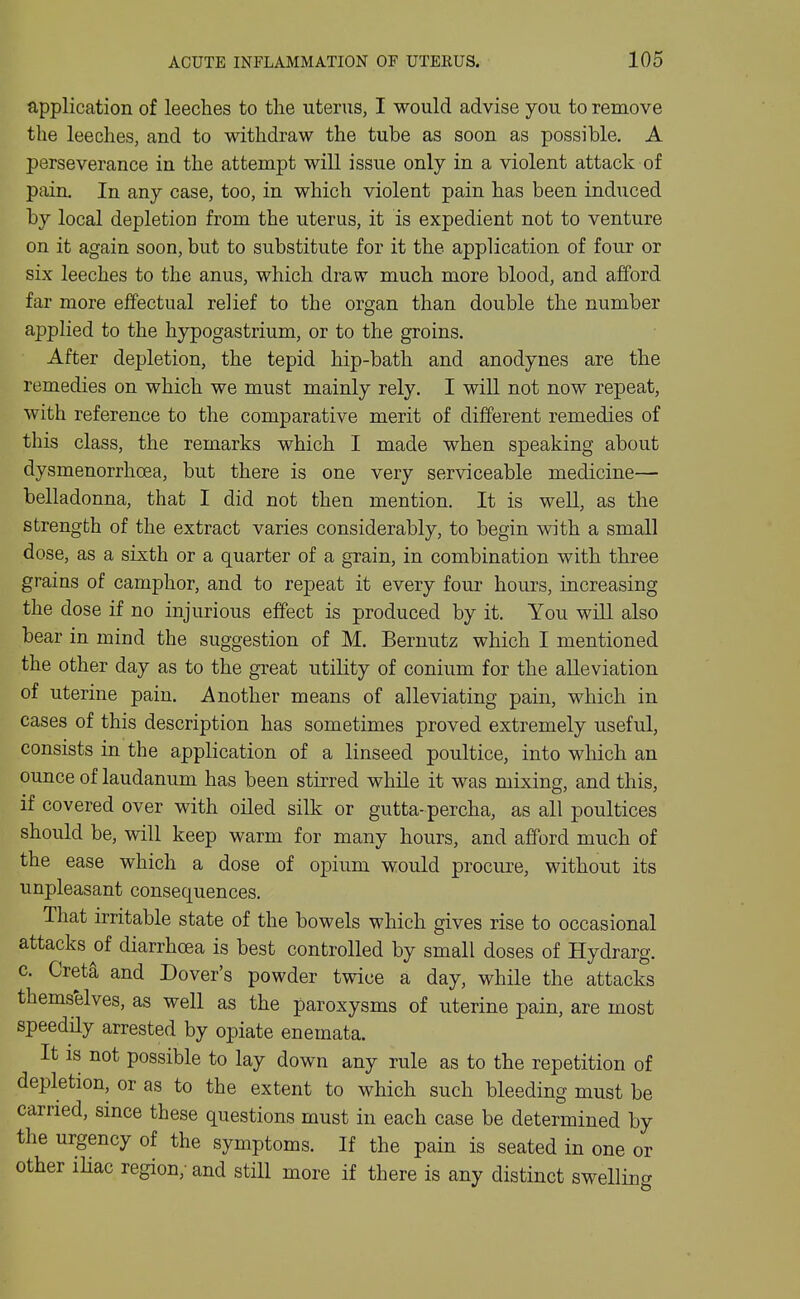 application of leeches to the uterus, I would advise you to remove the leeches, and to withdraw the tube as soon as possible. A perseverance in the attempt will issue only in a violent attack of pain. In any case, too, in which violent pain has been induced by local depletion from the uterus, it is expedient not to venture on it again soon, but to substitute for it the application of four or six leeches to the anus, which draw much more blood, and afford far more effectual relief to the organ than double the number applied to the hypogastrium, or to the groins. After depletion, the tepid hip-bath and anodynes are the remedies on which we must mainly rely. I will not now repeat, with reference to the comparative merit of different remedies of this class, the remarks which I made when speaking about dysmenorrhoea, but there is one very serviceable medicine— belladonna, that I did not then mention. It is well, as the strength of the extract varies considerably, to begin with a small dose, as a sixth or a quarter of a grain, in combination with three grains of camphor, and to repeat it every four hours, increasing the dose if no injurious effect is produced by it. You will also bear in mind the suggestion of M. Bernutz which I mentioned the other day as to the great utility of conium for the alleviation of uterine pain. Another means of alleviating pain, which in cases of this description has sometimes proved extremely useful, consists in the application of a linseed poultice, into which an ounce of laudanum has been stirred while it was mixing, and this, if covered over with oiled silk or gutta-percha, as all poultices should be, will keep warm for many hours, and afford much of the ease which a dose of opium would procure, without its unpleasant consequences. That irritable state of the bowels which gives rise to occasional attacks of diarrhoea is best controlled by small doses of Hydrarg. c. Creta and Dover's powder twice a day, while the attacks themselves, as well as the paroxysms of uterine pain, are most speedily arrested by opiate enemata. It IS not possible to lay down any rule as to the repetition of depletion, or as to the extent to which such bleeding must be carried, smce these questions must in each case be determined by the urgency of the symptoms. If the pain is seated in one or other iHac region,-and still more if there is any distinct swelling