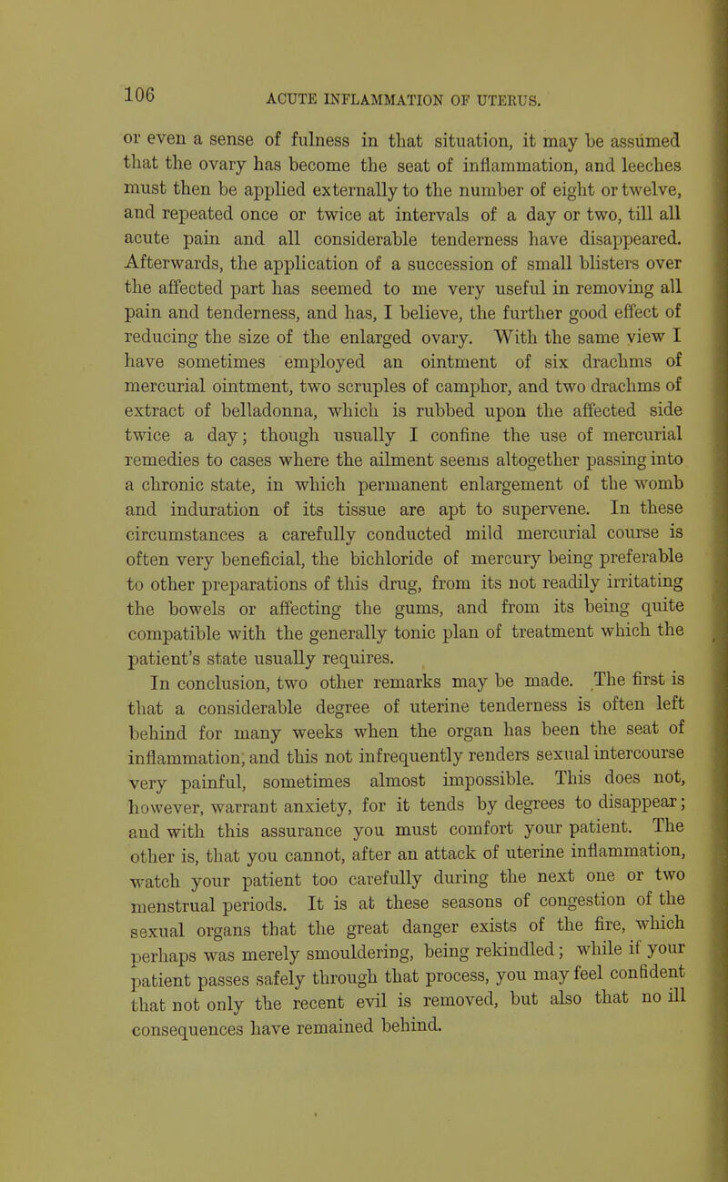 or even a sense of fulness in that situation, it may be assumed that the ovary has become the seat of inflammation, and leeches must then be applied externally to the number of eight or twelve, and repeated once or twice at intervals of a day or two, till all acute pain and all considerable tenderness have disappeared. Afterwards, the application of a succession of small blisters over the affected part has seemed to me very useful in removing all pain and tenderness, and has, I believe, the further good effect of reducing the size of the enlarged ovary. With the same view I have sometimes employed an ointment of six drachms of mercurial ointment, two scruples of camphor, and two drachms of extract of belladonna, which is rubbed upon the affected side twice a day; though usually I confine the use of mercurial remedies to cases where the ailment seems altogether passing into a chronic state, in which permanent enlargement of the womb and induration of its tissue are apt to supervene. In these circumstances a carefully conducted mild mercurial course is often very beneficial, the bichloride of mercury being preferable to other preparations of this drug, from its not readily irritating the bowels or affecting the gums, and from its being quite compatible with the generally tonic plan of treatment which the patient's state usually requires. In conclusion, two other remarks may be made. The first is that a considerable degree of uterine tenderness is often left behind for many weeks when the organ has been the seat of inflammation, and this not infrequently renders sexual intercourse very painful, sometimes almost impossible. This does not, however, warrant anxiety, for it tends by degrees to disappear; and with this assurance you must comfort your patient. The other is, that you cannot, after an attack of uterine inflammation, watch your patient too carefully during the next one or two menstrual periods. It is at these seasons of congestion of the sexual organs that the great danger exists of the fire, which perhaps was merely smouldering, being rekindled; while if your patient passes safely through that process, you may feel confident that not only the recent evil is removed, but also that no ill consequences have remained behind.