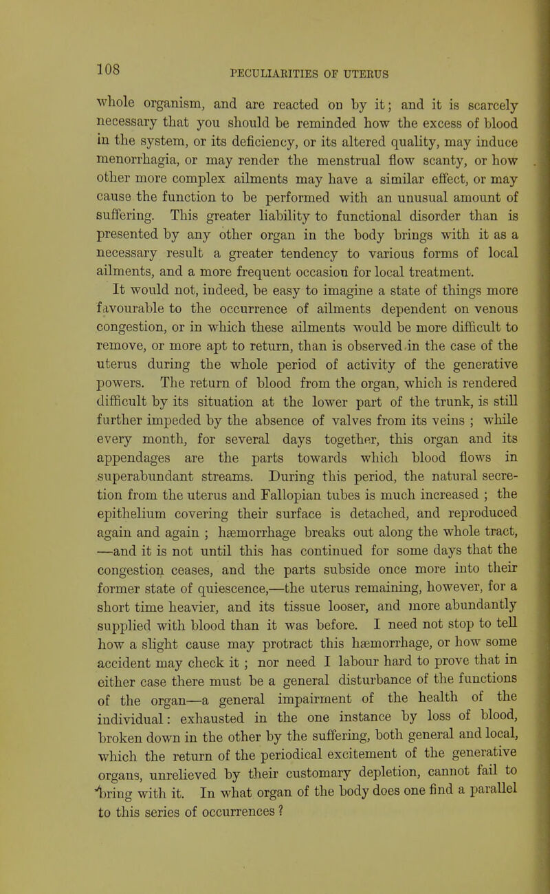 PECULIARITIES OF UTERUS whole organism, and are reacted on by it; and it is scarcely- necessary tliat you should be reminded how the excess of blood in the system, or its deficiency, or its altered quality, may induce menorrhagia, or may render the menstrual flow scanty, or how other more complex ailments may have a similar effect, or may cause the function to be performed with an unusual amount of suffering. This greater liability to functional disorder than is presented by any other organ in the body brings with it as a necessary result a greater tendency to various forms of local ailments, and a more frequent occasion for local treatment. It would not, indeed, be easy to imagine a state of things more favourable to the occurrence of ailments dependent on venous congestion, or in which these ailments would be more difficult to remove, or more apt to return, than is observed in the case of the uterus during the whole period of activity of the generative powers. The return of blood from the organ, which is rendered difficult by its situation at the lower part of the trunk, is stiU further impeded by the absence of valves from its veins ; while every month, for several days together, this organ and its appendages are the parts towards which blood flows in superabundant streams. During this period, the natural secre- tion from the uterus and Fallopian tubes is much increased ; the epithelium covering their surface is detached, and reproduced again and again ; haemorrhage breaks out along the whole tract, —and it is not until this has continued for some days that the congestion ceases, and the parts subside once more into their former state of quiescence,—the uterus remaining, however, for a short time heavier, and its tissue looser, and more abundantly supplied with blood than it was before. I need not stop to tell how a slight cause may protract this haemorrhage, or how some accident may check it; nor need I labour hard to prove that in either case there must be a general disturbance of the functions of the organ—a general impairment of the health of the individual: exhausted in the one instance by loss of blood, broken down in the other by the suffering, both general and local, which the return of the periodical excitement of the generative organs, unrelieved by their customary depletion, cannot fail to luring with it. In what organ of the body does one find a parallel to this series of occurrences ?