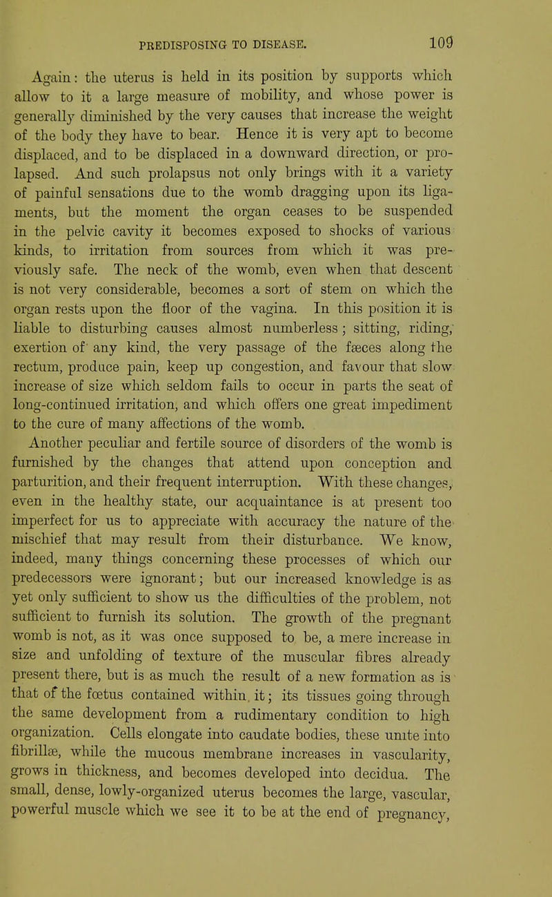 PREDISPOSING TO DISEASE. Again: the uterus is held in its position by supports which allow to it a large measure of mobility, and whose power is generally diminished by the very causes that increase the weight of the body they have to bear. Hence it is very apt to become displaced, and to be displaced in a downward direction, or pro- lapsed. And such prolapsus not only brings with it a variety of painful sensations due to the womb dragging upon its liga- ments, but the moment the organ ceases to be suspended in the pelvic cavity it becomes exposed to shocks of various kinds, to irritation from sources from which it was pre- viously safe. The neck of the womb, even when that descent is not very considerable, becomes a sort of stem on which the organ rests upon the floor of the vagina. In this position it is liable to disturbing causes almost numberless; sitting, riding; exertion of' any kind, the very passage of the faeces along the rectum, produce pain, keep up congestion, and favour that slow increase of size which seldom fails to occur in parts the seat of long-continued irritation, and which offers one great impediment to the cure of many affections of the womb. Another peculiar and fertile source of disorders of the womb is furnished by the changes that attend upon conception and parturition, and their frequent interruption. With these changes, even in the healthy state, our acquaintance is at present too imperfect for us to appreciate with accuracy the nature of the- mischief that may result from their disturbance. We know, indeed, many things concerning these processes of which our predecessors were ignorant; but our increased knowledge is as yet only sufficient to show us the difficulties of the problem, not sufficient to furnish its solution. The growth of the pregnant womb is not, as it was once supposed to be, a mere increase in size and unfolding of texture of the muscular fibres already present there, but is as much the result of a new formation as is that of the foetus contained within, it; its tissues going through the same development from a rudimentary condition to high organization. Cells elongate into caudate bodies, these unite into fibrillee, while the mucous membrane increases in vascularity, grows in thickness, and becomes developed into decidua. The small, dense, lowly-organized uterus becomes the large, vascular, powerful muscle which we see it to be at the end of pregnancy,