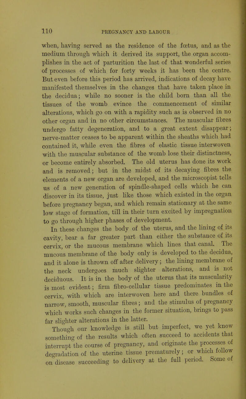 when, having served as the residence of the foetus, and as the medium through which it derived its support, the organ accom- plishes in the act of parturition the last of that wonderful series of processes of which for forty weeks it has been the centre. But even before this period has arrived, indications of decay have manifested themselves in the changes that have taken place in the decidua; while no sooner is the child born than all the tissues of the womb evince the commencement of similar alterations, which go on with a rapidity such as is observed in no other organ and in no other circumstances. The muscular fibres undergo fatty degeneration, and to a great extent disappear; nerve-matter ceases to be apparent within the sheaths which had contained it, while even the fibres of elastic tissue interwoven with the muscular substance of the womb lose their distinctness, or become entirely absorbed. The old uterus has done its work and is removed; but in the midst of its decaying fibres the elements of a new organ are developed, and the microscopist tells us of a new generation of spindle-shaped cells which he can discover in its tissue, just like those which existed in the organ before pregnancy began, and which remain stationary at the same low stage of formation, till in their turn excited by impregnation to go through higher phases of development. In these changes the body of the uterus, and the lining of its cavity, bear a far greater part than either the substance of its cervix, or the mucous membrane which lines that canal. The mucous membrane of the body only is developed to the decidua, and it alone is thrown off after delivery; the lining membrane of the neck undergoes much slighter alterations, and is not deciduous. It is in the body of the uterus that its muscularity is most evident; firm fibro-cellular tissue predominates in the cervLx, with which are interwoven here and there bundles of narrow, smooth, muscular fibres; and the stimulus of pregnancy which works such changes in the former situation, brings to pass far slighter alterations in the latter. Though our knowledge is stiU but imperfect, we yet know something of the results which often succeed to accidents that interrupt'the course of pregnancy, and originate the processes of degradation of the uterine tissue prematurely; or which foUow on disease succeeding to delivery at the full period. Some of