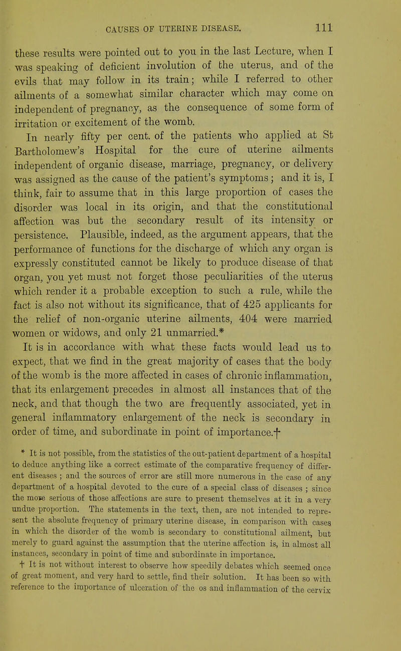 these results were pointed out to you in the last Lecture, when I was speaking of deficient involution of the uterus, and of the evils that may follow in its train; while I referred to other ailments of a somewhat similar character which may come on independent of pregnancy, as the consequence of some form of irritation or excitement of the womb. In nearly fifty per cent, of the patients who applied at St Bartholomew's Hospital for the cure of uterine ailments independent of organic disease, marriage, pregnancy, or delivery was assigned as the cause of the patient's symptoms; and it is, I think, fair to assume that in this large proportion of cases the disorder was local in its origin, and that the constitutional affection was but the secondary result of its intensity or persistence. Plausible, indeed, as the argument appears, that the performance of functions for the discharge of which any organ is expressly constituted cannot be likely to produce disease of that organ, you yet must not forget those peculiarities of the uterus which render it a probable exception to such a rule, while the fact is also not without its significance, that of 425 applicants for the relief of non-organic uterine ailments, 404 were married women or widows, and only 21 unmarried.* It is in accordance with what these facts would lead us to expect, that we find in the great majority of cases that the body of the womb is the more affected in cases of chronic inflammation, that its enlargement precedes in almost all instances that of the neck, and that though the two are frequently associated, yet in general inflammatory enlargement of the neck is secondary in order of time, and subordinate in point of importance.-|- * It is not possible, from tlie statistics of the out-patient department of a hospital to deduce anything like a correct estimate of the comparative frequency of differ- ent diseases ; and the sources of error are still more numerous in the case of any department of a hospital devoted to the cure of a special class of diseases ; since the mose serious of those affections are sure to present themselves at it in a very undue proportion. The statements in the text, then, are not intended to repre- sent the absolute frequency of primary uterine disease, in comparison with cases in which the disorder of the womb is secondary to constitutional ailment, but merely to guard against the assumption that the uterine affection is, in almost all instances, secondary in point of time and subordinate in importance. t It is not without interest to observe how speedily debates which seemed once of great moment, and very hard to settle, find their solution. It has been so with reference to the importance of ulceration of the os and inflammation of the cervix