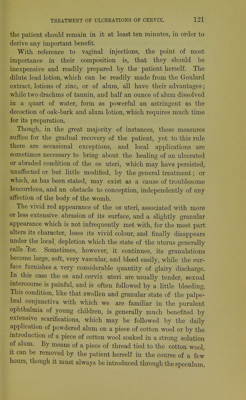 the patient should remain in it at least ten minutes, in order to derive any important benefit. With reference to vaginal injections, the point of most importance in their composition is, that they should be inexpensive and readily prepared by the patient herself. The dilute lead lotion, which can be readily made from the Goulard extract, lotions of zinc, or of alum, all have their advantages; while two drachms of tannin, and half an ounce of alum dissolved in a quart of water, form as powerful an astringent as the decoction of oak-bark and alum lotion, which requires much time for its preparation. Though, in the great majority of instances, these measures suffice for the gradual recovery of the patient, yet to this rule there are occasional exceptions, and local applications are sometimes necessary to bring about the healing of an ulcerated or abraded condition of the os uteri, which may have persisted, unaffected or but little modified, by the general treatment; or which, as has been stated, may exist as a cause of troublesome leucorrhoea, and an obstacle to conception, independently of any affection of the body of the womb. The vivid red appearance of the os uteri, associated with more or less extensive abrasion of its surface, and a slightly granular appearance which is not infrequently met with, for the most part alters its character, loses its vivid colour, and finally disappears under the local; depletion which the state of the uterus generally calls for. Sometimes, however, it continues, its granulations become large, soft, very vascular, and bleed easily, while the sur- face furnishes a very considerable quantity of glairy discharge. In this case the os and cervix uteri are usually tender, sexual intercourse is painful, and is often followed by a little bleeding. This condition, like that swollen and gTanular state of the palpe- bral conjunctiva with which we are familiar in the purulent ophthalmia of young children, is generaUy much benefited by extensive scarifications, which may be followed by the daily application of powdered alum on a piece of cotton wool or by the introduction of a piece of cotton wool soaked in a strong solution of alum. By means of a piece of thread tied to the cotton wool, it can be removed by the patient herself in the course of a few hours, though it must always be introduced through the speculum.