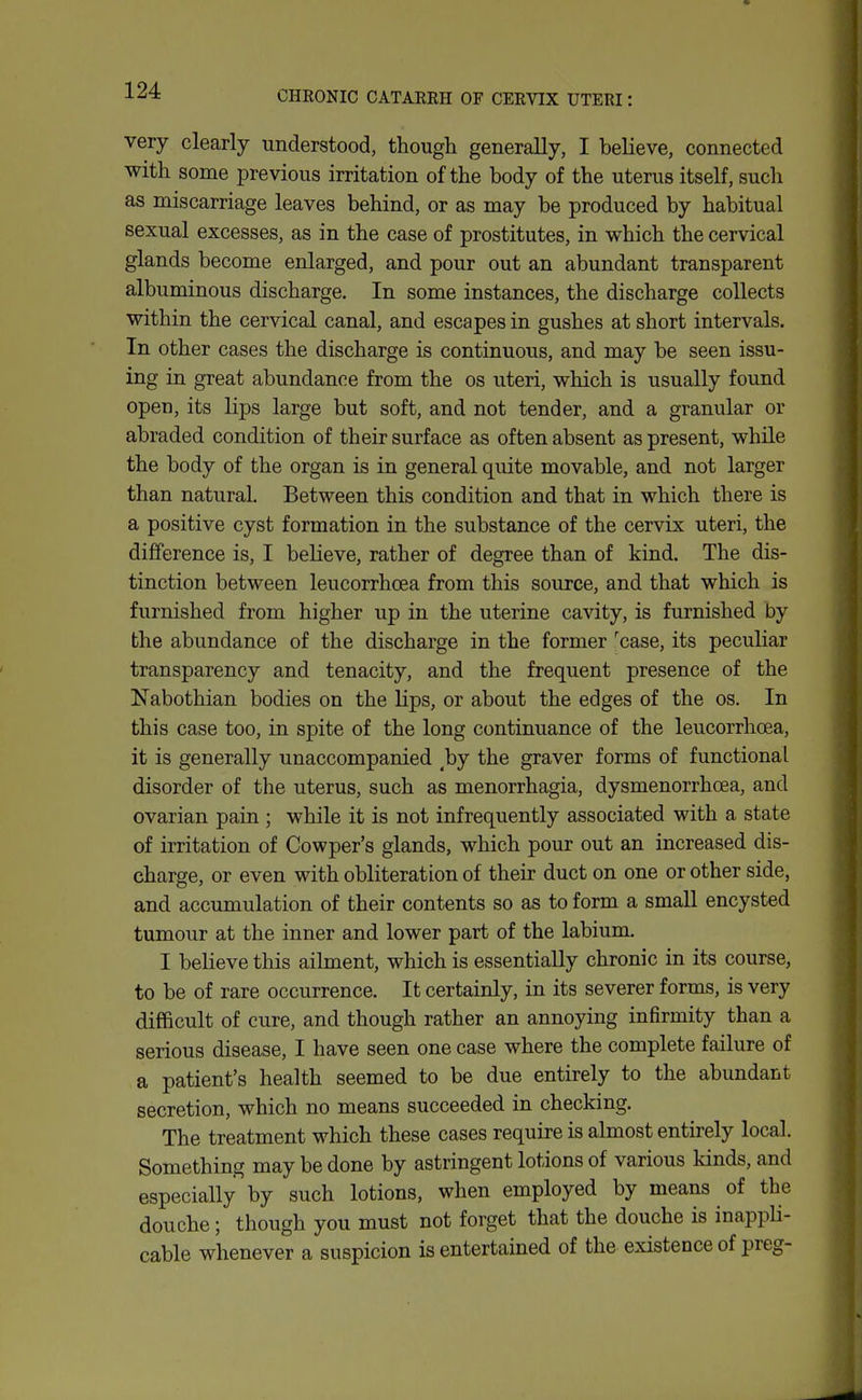 CHRONIC CATARRH OF CERVIX UTERI: very clearly understood, though generally, I believe, connected with some previous irritation of the body of the uterus itself, such as miscarriage leaves behind, or as may be produced by habitual sexual excesses, as in the case of prostitutes, in which the cervical glands become enlarged, and pour out an abundant transparent albuminous discharge. In some instances, the discharge collects within the cervical canal, and escapes in gushes at short intervals. In other cases the discharge is continuous, and may be seen issu- ing in great abundance from the os uteri, which is usually found open, its lips large but soft, and not tender, and a granular or abraded condition of their surface as often absent as present, while the body of the organ is in general quite movable, and not larger than natural. Between this condition and that in which there is a positive cyst formation in the substance of the cervix uteri, the difference is, I believe, rather of degree than of kind. The dis- tinction between leucorrhoea from this source, and that which is furnished from higher up in the uterine cavity, is furnished by the abundance of the discharge in the former 'case, its peculiar transparency and tenacity, and the frequent presence of the Nabothian bodies on the lips, or about the edges of the os. In this case too, in spite of the long continuance of the leucorrhoea, it is generally unaccompanied by the graver forms of functional disorder of the uterus, such as menorrhagia, dysmenorrhoea, and ovarian pain ; while it is not infrequently associated with a state of irritation of Cowper's glands, which pour out an increased dis- charge, or even with obliteration of their duct on one or other side, and accumulation of their contents so as to form a small encysted tumour at the inner and lower part of the labium. I believe this ailment, which is essentially chronic in its course, to be of rare occurrence. It certainly, in its severer forms, is very difficult of cure, and though rather an annoying infirmity than a serious disease, I have seen one case where the complete failure of a patient's health seemed to be due entirely to the abundant secretion, which no means succeeded in checking. The treatment which these cases require is almost entirely local. Something may be done by astringent lotions of various kinds, and especially by such lotions, when employed by means of the douche; though you must not forget that the douche is inappH- cable whenever a suspicion is entertained of the existence of preg-