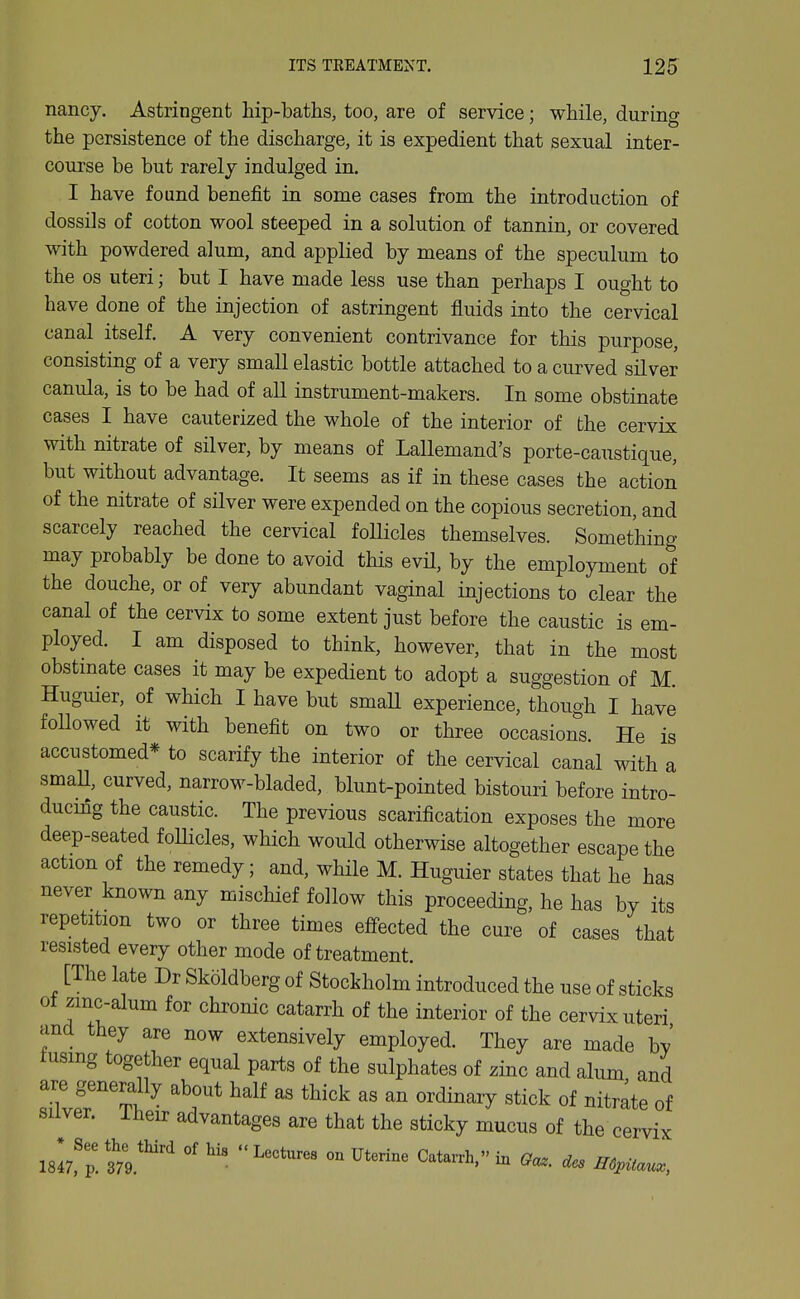 nancy. Astringent hip-baths, too, are of service; while, during the persistence of the discharge, it is expedient that sexual inter- course be but rarely indulged in. I have found benefit in some cases from the introduction of dossils of cotton wool steeped in a solution of tannin, or covered with powdered alum, and applied by means of the speculum to the OS uteri; but I have made less use than perhaps I ought to have done of the injection of astringent fluids into the cervical canal itself. A very convenient contrivance for this purpose, consisting of a very small elastic bottle attached to a curved silver canula, is to be had of all instrument-makers. In some obstinate cases I have cauterized the whole of the interior of the cervix with nitrate of silver, by means of Lallemand's porte-caustique, but without advantage. It seems as if in these cases the actioii of the nitrate of silver were expended on the copious secretion, and scarcely reached the cervical foUicles themselves. Something may probably be done to avoid this evil, by the employment of the douche, or of very abundant vaginal injections to clear the canal of the cervix to some extent just before the caustic is em- ployed. I am disposed to think, however, that in the most obstinate cases it may be expedient to adopt a suggestion of M. Huguier, of which I have but smaU experience, though I have followed it with benefit on two or three occasions. He is accustomed* to scarify the interior of the cervical canal with a smaU, curved, narrow-bladed, blunt-pointed bistouri before intro- ducing the caustic. The previous scarification exposes the more deep-seated follicles, which would otherwise altogether escape the action of the remedy; and, while M. Huguier states that he has never known any mischief follow this proceeding, he has by its repetition two or three times effected the cure of cases that resisted every other mode of treatment. [The late Dr Skoldberg of Stockholm introduced the use of sticks ot zmc-alum for chronic catarrh of the interior of the cervix uteri and they are now extensively employed. They are made by fusing together equal parts of the sulphates of zinc and alum and are generally about half as thick as an ordinary stick of nitrate of Sliver, iheir advantages are that the sticky mucus of the cervix