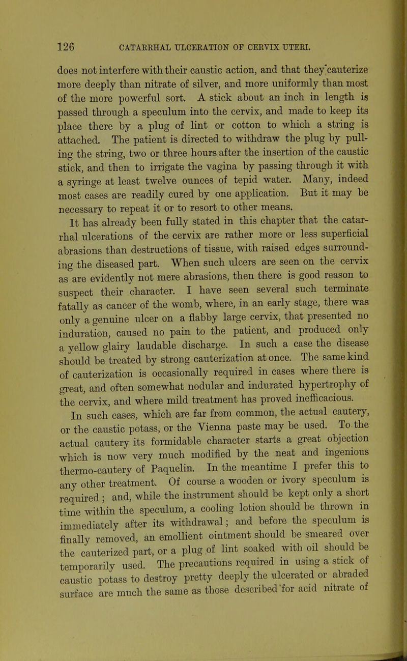 does not interfere with their caustic action, and that they'caiiterize more deeply than nitrate of silver, and more uniformly than most of the more powerful sort. A stick about an inch in length is passed through a speculum into the cervix, and made to keep its place there by a plug of lint or cotton to which a string is attached. The patient is directed to withdraw the plug by pull- ing the strincr. two or three hours after the insertion of the caustic stick, and then to irrigate the vagina by passing through it with a syringe at least twelve ounces of tepid water. Many, indeed most cases are readily cured by one application. But it may be necessary to repeat it or to resort to other means. It has already been fully stated in this chapter that the catar- rhal ulcerations of the cervix are rather more or less superficial abrasions than destructions of tissue, with raised edges surround- ing the diseased part. When such ulcers are seen on the cervix as are evidently not mere abrasions, then there is good reason to suspect their character. I have seen several such terminate fatally as cancer of the womb, where, in an early stage, there was only a genuine ulcer on a flabby large cervix, that presented no induration, caused no pain to the patient, and produced only a yellow glairy laudable discharge. In such a case the disease should be treated by strong cauterization at once. The same kind of cauterization is occasionally required in cases where there is great, and often somewhat nodular and indurated hypertrophy of the cervix, and where mild treatment has proved inefficacious. In such cases, which are far from common, the actual cautery, or the caustic potass, or the Vienna paste may be used. To the actual cautery its formidable character starts a great objection which is now very much modified by the neat and ingenious thermo-cautery of Paquelin. In the meantime I prefer this to any other treatment. Of course a wooden or ivory speculum is required ; and, while the instrument should be kept only a short time within the speculum, a cooling lotion should be thrown in immediately after its withdrawal; and before the speculum is finaUy removed, an emollient ointment should be smeared over the cauterized part, or a plug of lint soaked with oil should be temporarily used. The precautions required in usmg a stick of caustic potass to destroy pretty deeply the ulcerated or abraded surface are much the same as those described'for acid mtrate ot