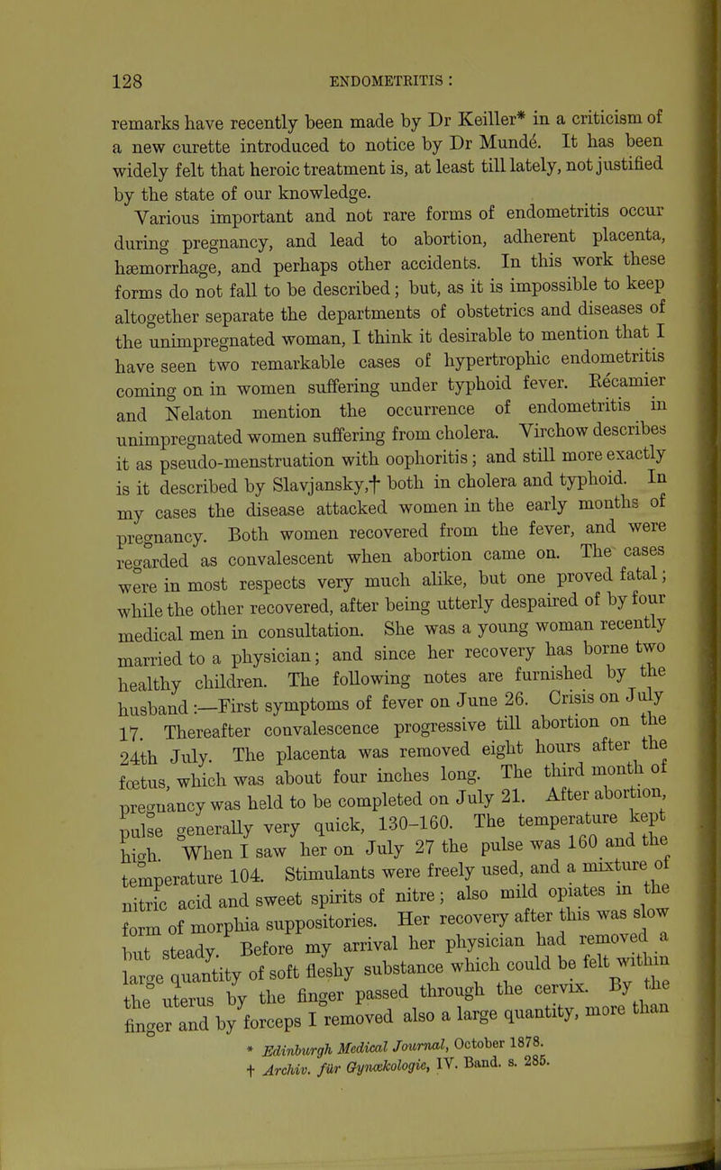 remarks have recently been made by Dr Keiller* in a criticism of a new curette introduced to notice by Dr Munde. It has been widely felt that heroic treatment is, at least till lately, not justified by the state of our knowledge. Various important and not rare forms of endometritis occur during pregnancy, and lead to abortion, adherent placenta, haemorrhage, and perhaps other accidents. In this work these forms do not faU to be described; but, as it is impossible to keep altogether separate the departments of obstetrics and diseases of the unimpregnated woman, I think it desirable to mention that I have seen two remarkable cases of hypertrophic endometritis coming on in women suffering under typhoid fever. Recamier and Nelaton mention the occurrence of endometritis m unimpregnated women suffering from cholera. Virchow describes it as pseudo-menstruation with oophoritis; and still more exactly is it described by Slavjansky,t both in cholera and tj-phoid. In my cases the disease attacked women in the early months of pregnancy. Both women recovered from the fever, and were reo-arded as convalescent when abortion came on. The cases were in most respects very much alike, but one proved fatal; while the other recovered, after being utterly despau-ed of by four medical men in consultation. She was a young woman recently married to a physician; and since her recovery has borne two healthy children. The foUowing notes are furnished by the husband :—First symptoms of fever on June 26. Crisis on July 17 Thereafter convalescence progressive tiU abortion on the 24th July. The placenta was removed eight hours after the foetus, which was about four inches long. The third month of pregnancy was held to be completed on July 21. After abortion pube generaUy very quick, 130-160 The temperature kep hioh When I saw her on July 27 the pulse was 160 and the temperature 104. Stimulants were freely used and a mixture of nitric acid and sweet spirits of nitre; also mild opiates m the Srm of morphia suppositories. Her recovery after this was sbw but steady Before my arrival her physician had i-emoved a \:,e7l^J of soft Jshy substance which could be felt within the uterus by the finger passed through the cervix. By the fingerand by forceps I removed also a large quantity, more than * Edinburgh Medical Journal, October 1878. t Archvv. fur Oyncekologu, IV. Band. s. 285.