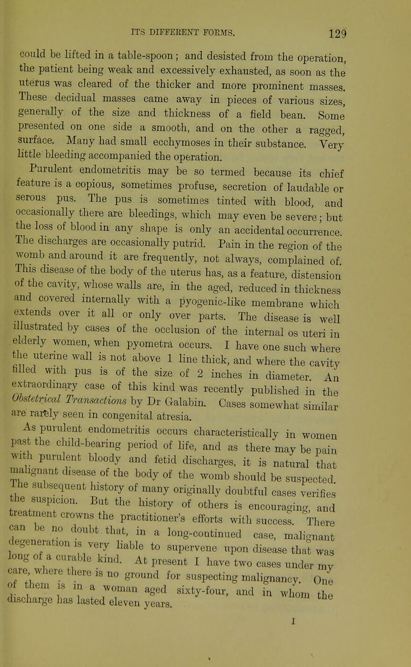 could be lifted in a table-spoon; and desisted from the operation, the patient being weak and excessively exhausted, as soon as the uterus was cleared of the thicker and more prominent masses. These decidual masses came away in pieces of various sizes, generally of the size and thickness of a field bean. Some presented on one side a smooth, and on the other a ragged, surface. Many had small ecchymoses in their substance. Very little bleeding accompanied the operation. Purulent endometritis may be so termed because its chief feature is a copious, sometimes profuse, secretion of laudable or serous pus. The pus is sometimes tinted with blood, and occasionally there are bleedings, which may even be severe; but the loss of blood in any shape is only an accidental occurrence. The discharges are occasionally putrid. Pain in the region of the womb and around it are frequently, not always, complained of This disease of the body of the uterus has, as a feature, distension of the cavity, whose walls are, in the aged, reduced in thickness and covered internally with a pyogenic-like membrane which extends over it all or only over parts. The disease is well Illustrated by cases of the occlusion of the internal os uteri in elderly women, when pyometra occurs. I have one such where the uterme wall is not above 1 line thick, and where the cavity filled with pus is of the size of 2 inches in diameter An extraordmary case of this kind was recently published in the Obstetncccl Transactions by Dr Galabin. Cases somewhat similar are rarfely seen m congenital atresia. As purulent endometritis occurs characteristically in women past the child-bearing period of life, and as there may be pain with purulent bloody and fetid discharges, it is natural that malignant disease of the body of the womb should be suspected. The subsequent history of many originally doubtful cases verifies he suspicion. But the history of others is encouraging, and treatment crowns the practitioner's efforts with success. There can be no doubt that, in a long-continued case, malignant degeneration IS very liable to supervene upon disease that was long of a curable kind. At present I have two cases under care, where there is no ground for suspecting malignancy, ole of hem IS in a woman aged sixty-four, and in whom the discharge has lasted eleven years. I