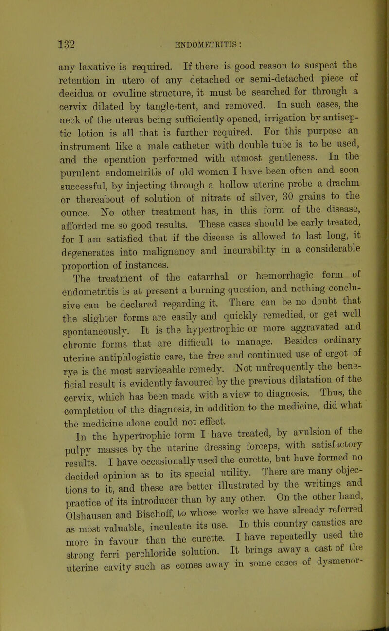 any laxative is required. If there is good reason to suspect the retention in utero of any detached or semi-detached piece of decidua or ovuline structure, it must be searched for through a cervix dilated by tangle-tent, and removed. In such cases, the neck of the uterus being sufficiently opened, irrigation by antisep- tic lotion is all that is farther required. For tliis purpose an instrument like a male catheter with double tube is to be used, and the operation performed with utmost gentleness. In the purulent endometritis of old women I have been often and soon successful, by injecting through a hollow uterine probe a drachm or thereabout of solution of nitrate of silver, 30 grains to the ounce. ISTo other treatment has, in this form of the disease, afforded me so good results. These cases should be early treated, for I am satisfied that if the disease is allowed to last long, it degenerates into malignancy and incurability in a considerable proportion of instances. The treatment of the catarrhal or hsemorrhagic form of endometritis is at present a burning question, and nothing conclu- sive can be declared regarding it. There can be no doubt that the slighter forms are easily and quickly remedied, or get well spontaneously. It is the hypertrophic or more aggravated and chronic forms that are difficult to manage. Besides ordinary uterine antiphlogistic care, the free and continued use of ergot of rye is the most serviceable remedy. Not unfrequently the bene- ficial result is evidently favoured by the previous dilatation of the cervix, which has been made with a view to diagnosis. Thus, the completion of the diagnosis, in addition to the medicine, did what the medicine alone could not effect. In the hypertrophic form I have treated, by avulsion of the pulpy masses by the uterine dressing forceps, with satisfactory results I have occasionally used the curette, but have formed no decided opinion as to its special utility. There are many objec- tions to it, and these are better illustrated by the wi-itmgs and practice of its introducer than by any other. On the other hand Olshausen and Bischoff, to whose works we have already referred as most valuable, inculcate its use. In this country caustics are more in favour than the curette. I have repeatedly used the strong ferri perchloride solution. It brings away a cast of the uterine cavity such as comes away in some cases of dysmenor-