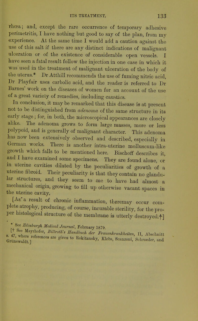 rlicea; and, except the rare occurrence of temporary adhesive perimetritis, I have nothing but good to say of the plan, from my experience. At the same time I would add a caution against the use of this salt if there are any distinct indications of malignant ulceration or of the existence of considerable open vessels. I have seen a fatal result follow the injection in one case in which it was used in the treatment of malignant ulceration of the body of the uterus.* Dr Atthill recommends the use of fuming nitric acid, Dr Playfair uses carbolic acid, and the reader is referred to Dr Barnes' work on the diseases of women for an account of the use of a great variety of remedies, including caustics. In conclusion, it may be remarked that this disease is at present not to be distinguished from adenoma of the same structure in its early stage; for, in both, the microscopical appearances are closely alike. The adenoma grows to form large masses, more or less polypoid, and is generally of malignant character. This adenoma has now been extensively observed and described, especially in German works. There is another intra-uterine molluscum-like growth which falls to be mentioned here. Bischoff describes it, and I have examined some specimens. They are found alone, or m uterine cavities dilated by the peculiarities of growth of a uterine fibroid. Their peculiarity is that they contain no glandu- lar structures, and they seem to me to have had almost a mechamcal origin, growing to fill up otherwise vacant spaces in the uterine cavity. [As'a result of chronic inflammation, theremay occur com- plete atrophy, producing, of course, incurable sterility, for the pro- per histological structure of the membrane is utterly destroyed.f] • See Edinburgh Medical Journal, February 1879 GriLlaldt ] Bokitansky, Kleb«, Scanzoni, Sohroeder, and