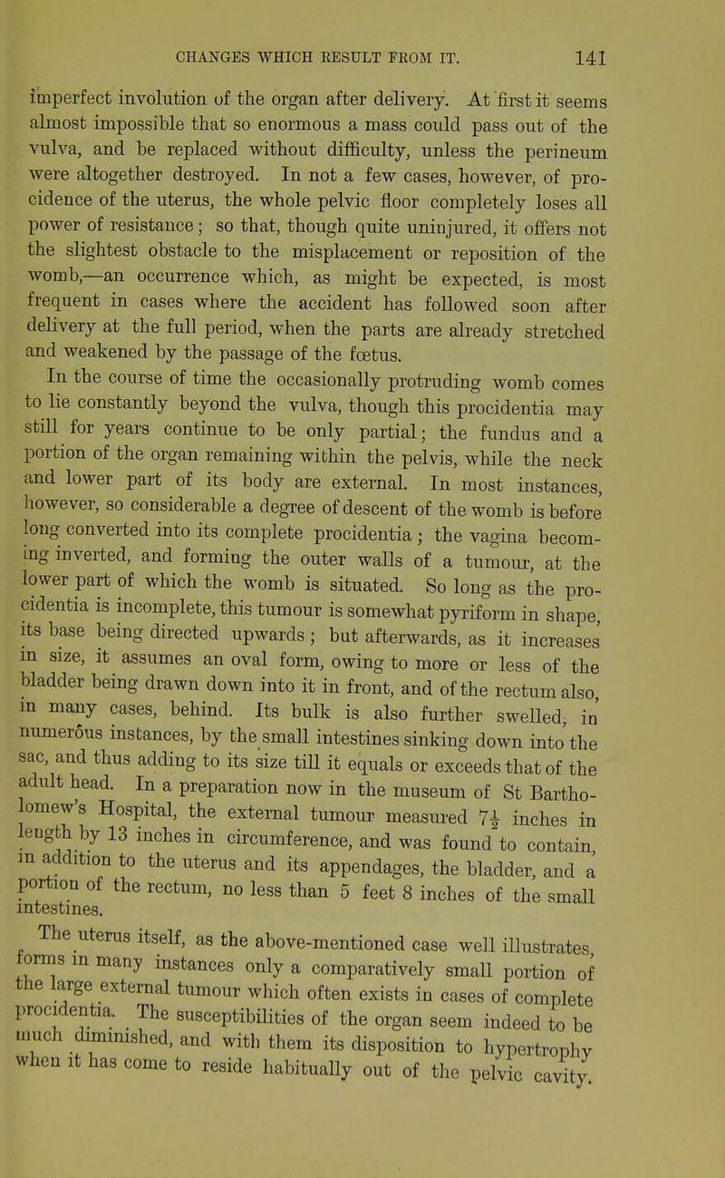 imperfect involution of the organ after delivery. At 'first it seems almost impossible that so enormous a mass could pass out of the vulva, and be replaced without difficulty, unless the perineum were altogether destroyed. In not a few cases, however, of pro- cideuce of the uterus, the whole pelvic floor completely loses all power of resistance; so that, though quite uninjured, it offers not the slightest obstacle to the misplacement or reposition of the womb,—an occurrence which, as might be expected, is most frequent in cases where the accident has followed soon after delivery at the full period, when the parts are already stretched and weakened by the passage of the foetus. In the course of time the occasionally protruding womb comes to lie constantly beyond the vulva, though this procidentia may still for years continue to be only partial; the fundus and a portion of the organ remaining within the pelvis, while the neck and lower part of its body are external. In most instances, liowever, so considerable a degree of descent of the womb is before long converted into its complete procidentia; the vagina becom- ing inverted, and forming the outer walls of a tumour, at the lower part of which the womb is situated. So long as the pro- cidentia is incomplete, this tumour is somewhat pyriform in shape its base being directed upwards ; bat afterwards, as it increases m size, it assumes an oval form, owing to more or less of the bladder being drawn down into it in front, and of the rectum also m many cases, behind. Its bulk is also further swelled, in' numerous instances, by the small intestines sinking down into'the sac, and thus adding to its size till it equals or exceeds that of the adult head. In a preparation now in the museum of St Bartho- lomew's Hospital, the external tumour measured 7^ inches in length by 13 inches in circumference, and was found to contain m addition to the uterus and its appendages, the bladder, and a portion of the rectum, no less than 5 feet 8 inches of the small intestines. The uterus itself, as the above-mentioned case well illustrates forms m many instances only a comparatively small portion of the large external tumour which often exists in cases of complete procidentia. The susceptibilities of the organ seem indeed to be much dmiimshed, and with them its disposition to hypertrophy when it has come to reside habitually out of the pelvic cavity