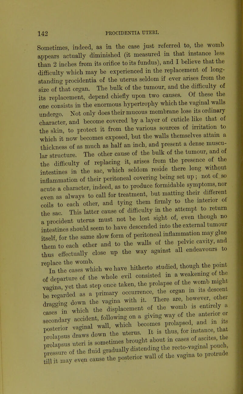 Sometimes, indeed, as in the case just referred to, tlie womb appears actuaUy diminished (it measured in that instance less than 2 inches from its orifice to its fundus), and I believe that the difficulty which may be experienced in the replacement of long- standing procidentia of the uterus seldom if ever arises from the size of that organ. The bulk of the tumour, and the difficulty of its replacement, depend chiefly upon two causes. Of these the one consists in the enormous hypertrophy which the vagmal walls undergo. Not only does their mucous membrane lose its ordmary character, and become covered by a layer of cuticle like that of the skin to protect it from the various sources of irritation to which it now becomes exposed, but the walls themselves attain a thickness of as much as half an inch, and present a dense muscu- lar structure The other cause of the bulk of the tumour, and of the difficulty of replacing it, arises from the presence of the intestines in the sac, which seldom reside there long without inflammation of their peritoneal covering being set up; not ol so acute a character, indeed, as to produce formidable symptoms, nor even as always to call for treatment, but matting their differen coils to each other, and tying them firmly to the mtenor ot the sac This latter cause of difficulty in the attempt to return a procident uterus must not be lost sight of, even though no intestines should seem to have descended into the external tumour itself for the same slow form of peritoneal inflammation may glue thimtoeach other and to the walls of the pelvic cavity, and ^hl effectually close up the way against all endeavours to t;wU hitherto studied, though the point of departure of the whole evil consisted m a weakening of the Ita yet that step once taken, the prolapse of the womb n..gM uIZm as a primary occurrence, the organ m its des en ^iXcr down the vagina with it. There are, however othei iTt which the displacement of the womb is entirely a sXdarv atddent, following on a giving way of anterior or secomuii. becomes prolapsed, and in its posterior vaginal ^^1- /^^ It is thus, for instance, that prolapsus '^'^^'^Vteought about in oases of ascites, the prolapsus uten the recto-vaginal pouch, '^:::':L:Lr:^:V'^-rio. waU o^ the vagma to protmde