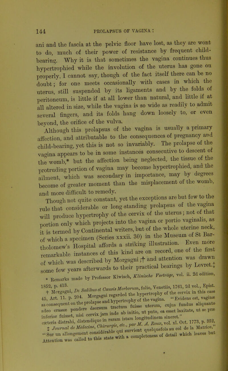ani and the fascia at the pelvic floor have lost, as they are wont to do, much of their power of resistance by frequent child- bearing. Why it is that sometimes the vagina continues thus hypertrophied while the involution of the uterus has gone on properly, I cannot say, though of the fact itself there can be no doubt; for one meets occasionally with cases in which the uterus! still suspended by its ligaments and by the folds of peritoneum, is little if at all lower than natural, and little if at all altered in size, while the vagina is so wide as readily to admit several fingers, and its folds hang down loosely to, or even beyond, the orifice of the vulva. Although this prolapsus of the vagina is usually a primary affection, and attributable to the consequences of pregnancy arid child-bearing, yet this is not so invariably. The prolapse of the vacrina appears to be in some instances consecutive to descent of the womb* but the affection being neglected, the tissue of the protruding portion of vagina may become hypertrophied, and the ailment which was secondary in importance, may by degrees become'of greater moment than the misplacement of the womb, and more difficult to remedy. _ ^ ,. ^ Thouohnot quite constant, yet the exceptions are but few to the rule that considerable or long-standing prolapsus of the vagina wiU produce hypertrophy of the cervix of the uterus ; not o thab portion only which projects into the vagina or portio vagmalis, as ft is termed by Continental writers, but of the whole uterine neck, of wh ch a specimen (Series xxxii. 30) in the Museuoi of St Bar- hoTomew's Hospital affords a striking i^^— remarkable instances of this kind are on record, one of the fiist wHch was described by Morgagni ;t and attention was drawn some few years afterwards to their practical bearmgs by Levret.J * Remarks made by Professor Kiwisch. Klirnscke Vartrage, vol. ii. 2d edition. ^^^\f' ^ m Sedihus ct Gauns Morhorum, folio, Venetiis, 1761, 2d vol. Epist. + Morgagui. ^^ f^^'^^^^^^^^ ^he hypertrophy of the cervb. m this case 45, Art. 11. p. 204. ^°'Sagm r ^ ^^.^^^^ ^^^^^^ asconsequeritontheprdapse^ndhyp^^^^^^^^^ ^^^^^^^ ^^.^^ ^^^^^^ adeo crass^ pondere 'i^™ ^^iti^ puto, ea esset laxitate, ut se prie inferior fuisset, nisi '^^^^^^ ^'^^^jfj^Z^tl^iner^ sineret. c=«teri3 distrahi, distendique m ^-'J^'f'^J^^j_ ,oi. ,1. Oct. 1773. p. 352 t Journal deMMecin., ^ ^^'^ ielci^efois au col de la Matrice. .Surxmallongement consx^^^^^^^^^ leaves but Attention was called to this state wiin a t