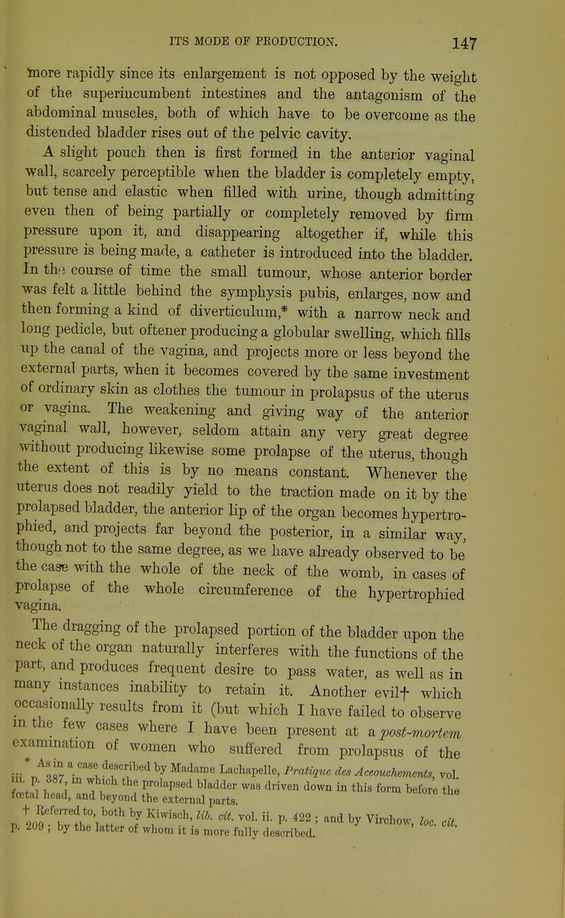 inore rapidly since its enlargement is not opposed by the weight of the superincumbent intestines and the antagonism of the abdominal muscles, both of which have to be overcome as the distended bladder rises out of the pelvic cavity. A slight pouch then is first formed in the anterior vaginal wall, scarcely perceptible when the bladder is completely empty, but tense and elastic when filled with urine, though admitting even then of being partially or completely removed by firm pressure upon it, and disappearing altogether if, while this pressure is being made, a catheter is introduced into the bladder. In th'} course of time the small tumour, whose anterior border was felt a little behind the symphysis pubis, enlarges, now and then forming a kind of diverticulum,* with a narrow neck and long pedicle, but oftener producing a globular swelling, which fills up the canal of the vagina, and projects more or less beyond the external parts, when it becomes covered by the same investment of ordinary skin as clothes the tumour in prolapsus of the uterus or vagina. The weakening and giving way of the anterior vaginal wall, however, seldom attain any very great degree without producing likewise some prolapse of the uterus, though the extent of this is by no means constant. Whenever the uterus does not readily yield to the traction made on it by the prolapsed bladder, the anterior Hp of the organ becomes hypertro- phied, and projects far beyond the posterior, in a similar way, though not to the same degree, as we have already observed to be the case with the whole of the neck of the womb, in cases of prolapse of the whole cu-cumference of the hypertrophied vagina. The dragging of the prolapsed portion of the bladder upon the neck of the organ naturally interferes with the functions of the part, and produces frequent desire to pass water, as well as in many instances inabiHty to retain it. Another evUf which occasionally results from it (but which I have failed to observe m the few cases where I have been present at a 'post-mortem examination of women who suffered from prolapsus of the * As in a case described by Madame Lachapelle, Pratnuc des Aceouchcmcnts, vol u p 387, m which the prolapsed bladder was driven down in this form before the foetal head, and beyond the external parts p. 209 , by the latter of whom it is more fullv described.