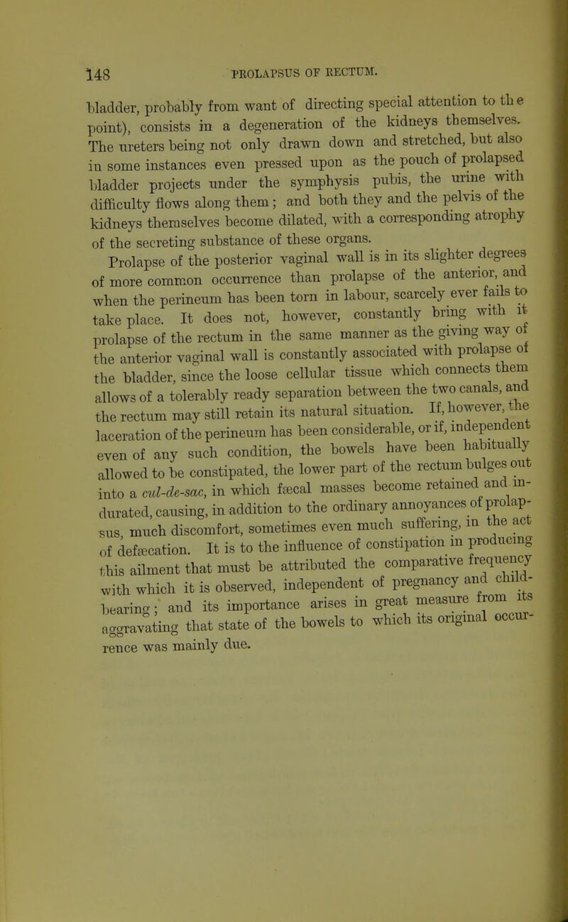 Madder, probably from want of directing special attention to the point), consists in a degeneration of the kidneys themselves. The ureters being not only drawn down and stretched, but also in some instances even pressed upon as the pouch of prolapsed bladder projects under the symphysis pubis, the urme with difficulty flows along them; and both they and the pelvis of the kidneys themselves become dilated, with a correspondmg atrophy of the secreting substance of these organs. Prolapse of the posterior vaginal wall is in its slighter degrees of more common occurrence than prolapse of the anterior, and when the perineum has been torn in labour, scarcely ever fails to take place. It does not, however, constantly brmg with it prolapse of the rectum in the same manner as the givmg way ot the anterior vaginal waU is constantly associated with prolapse ot the bladder, since the loose cellular tissue which connects them allows of a tolerably ready separation between the two canals, and the rectum may still retain its natural situation. If, however, the laceration of the perineum has been considerable, or if, independent even of any such condition, the bowels have been habituaUy allowed to be constipated, the lower part of the rectum bulges out into a cul-de-sac, in which feecal masses become retained and m- durated, causing, in addition to the ordinary annoyances of prolap- sus much discomfort, sometimes even much suffering, in the act of defalcation. It is to the influence of constipation m producmg this ailment that must be attributed the comparative frequency ^ith which it is observed, independent of pregnancy and child- bearing ; and its importance arises in great measure from ts aggravating that state of the bowels to which its origmal occur- rence was mainly due.