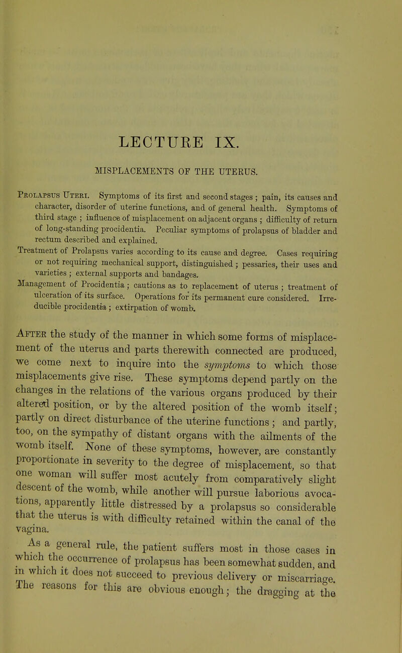 LECTUKE IX. MISPLACEMENTS OP THE UTERUS. Prolapsus Uteri. Symptoms of its first and second stages ; pain, its causes and character, disorder of uterine functions, and of general health. Symptoms of thii-d stage ; influence of misplacement on adjacent organs ; difficulty of return of long-standing procidentia. Peculiar symptoms of prolapsus of bladder and rectum described and explained. Treatment of Prolapsus varies according to its cause and degree. Cases requiring or not requiring mechanical support, distinguished; pessaries, their uses and varieties ; external supports and bandages. Management of Procidentia; cautions as to replacement of uterus ; treatment of ulceration of its surface. Operations for its permanent cure considered. Irre- ducible procidentia; extirpation of womb. After the study of the manner in which some forms of misplace- ment of the uterus and parts therewith connected are produced, we come next to inquire into the symptoms to which those misplacements give rise. These symptoms depend partly on the changes in the relations of the various organs produced by their altered position, or by the altered position of the womb itself; partly on direct disturbance of the uterine functions ; and partly,' too, on the sympathy of distant organs with the ailments of the womb itself. None of these symptoms, however, are constantly proportionate in severity to the degree of misplacement, so that one woman will suffer most acutely from comparatively slight descent of the womb, while another will pursue laborious avoca- tions, apparently little distressed by a prolapsus so considerable that the uterus is with difficulty retained within the canal of the vagina. As a general rule, the patient suffers most in those cases in which the occurrence of prolapsus has been somewhat sudden and m which It does not succeed to previous delivery or miscarriage. The reasons for this are obvious enough; the dragging at the