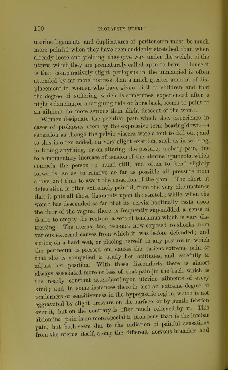 uterine ligaments and duplicatures of peritoneum must be much more painful when they have been suddenly stretched, than when already loose and yielding, they give way under the weight of the uterus which they are prematurely called upon to bear. Hence it is that comparatively slight prolapsus in the unmarried is often attended by far more distress than a much greater amount of dis- placement in women who have given birth to children, and that the degree of suffering which is sometimes experienced after a night's dancing, or a fatiguing ride on horseback, seems to point to an ailment far more serious than slight descent of the womb. Women designate the peculiar pain which they experience in cases of prolapsus uteri by the expressive term bearing down—a sensation as though the pelvic viscera were about to fall out; and to this is often added, on very slight exertion, such as in walking, in lifting anything, or on altering the posture, a sharp pain, due to a momentary increase of tension of the uterine ligaments, which compels the person to stand still, and often to. bend slightly forwards, so as to remove a& far as possible all pressure from above, and thus to await the cessation of the pain. The effort at defaecation is often extremely painful, from the very circumstance that it puts all those ligaments upon the stretch; while, when the womb has descended so far that its cervix habitually rests upon the floor of the vagina, there is frequently superadded a sense of desire to empty the rectum, a sort of tenesmus which is very dis- tressing. The uterus, too, becomes now exposed to shocks from various''external causes from which it was before defended; and sitting on a hard seat, or placing herself in any posture in which the perineum is pressed on, causes the patient extreme pain, so that she is compelled to study her attitudes, and carefully to adjust her position. With these discomforts there is almost always associated more or less of that pain [in the back which is the nearly constant attendant', upon uterine ailments of every kind • and in some instances there is also an extreme degree of tenderness or sensitiveness in the hypogastric region, which is not aggravated by slight pressure on the surface, or by gentle friction over it but on the contrary is often much relieved by it. This abdominal pain is no more special to prolapsus than is the lumbar pain, but both seem due to the radiation of painful sensations from the uterus itself, along the different nervous branches and