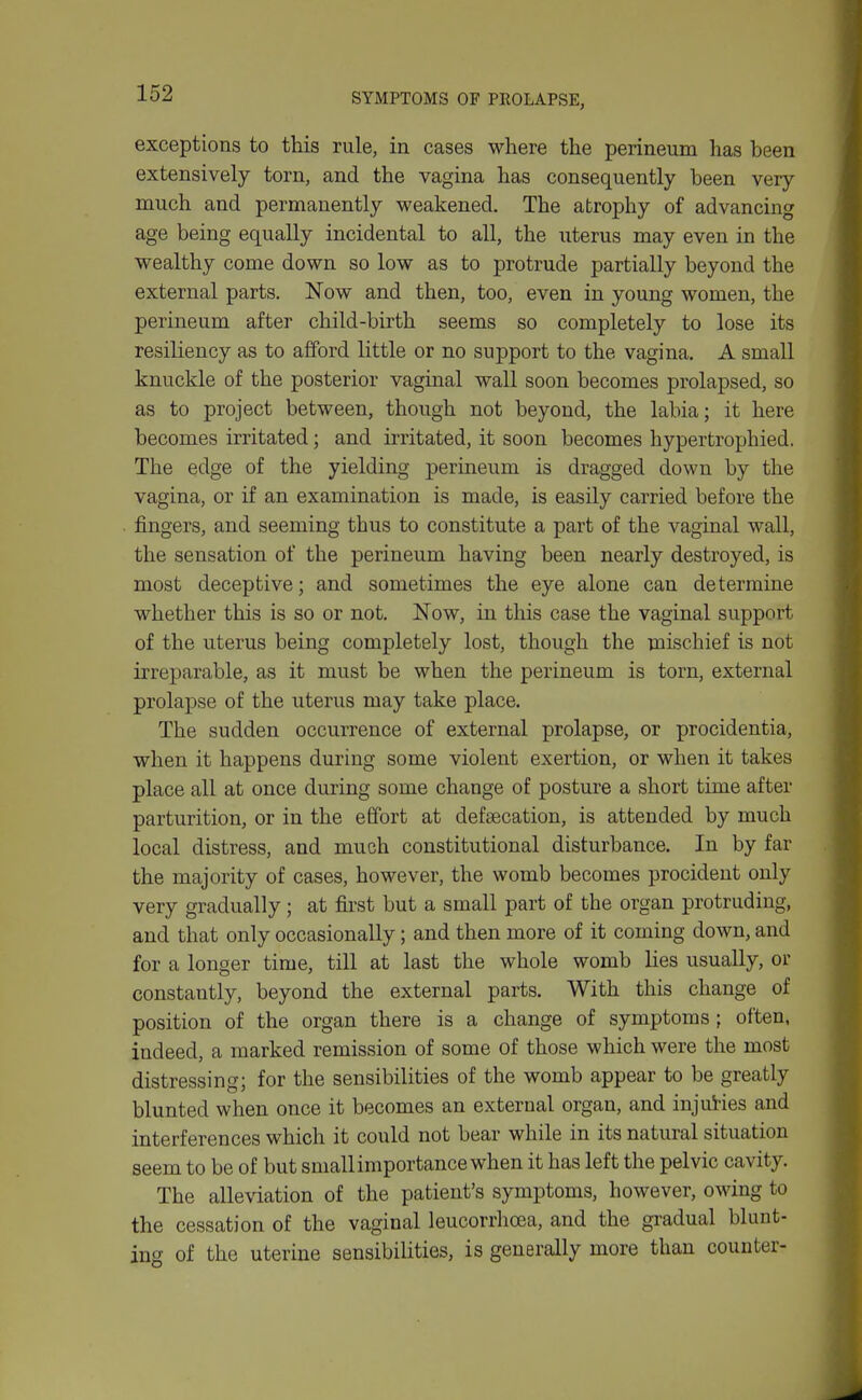 SYMPTOMS OF PROLAPSE, exceptions to this rule, in cases where the perineum has heen extensively torn, and the vagina has consequently been very- much and permanently weakened. The atrophy of advancing age being equally incidental to all, the uterus may even in the wealthy come down so low as to protrude partially beyond the external parts. Now and then, too, even in young women, the perineum after child-birth seems so completely to lose its resiliency as to afford little or no support to the vagina. A small knuckle of the posterior vaginal wall soon becomes prolapsed, so as to project between, though not beyond, the labia; it here becomes irritated; and irritated, it soon becomes hypertrophied. The edge of the yielding perineum is dragged down by the vagina, or if an examination is made, is easily carried before the fingers, and seeming thus to constitute a part of the vaginal wall, the sensation of the perineum having been nearly destroyed, is most deceptive; and sometimes the eye alone can determine whether this is so or not. Now, in this case the vaginal support of the uterus being completely lost, though the mischief is not irreparable, as it must be when the perineum is torn, external prolapse of the uterus may take place. The sudden occurrence of external prolapse, or procidentia, when it happens during some violent exertion, or when it takes place all at once during some change of posture a short time after parturition, or in the effort at defaecation, is attended by much local distress, and much constitutional disturbance. In by far the majority of cases, however, the womb becomes procident only very gradually; at first but a small part of the organ protruding, and that only occasionally; and then more of it coming down, and for a longer time, till at last the whole womb lies usually, or constantly, beyond the external parts. With this change of position of the organ there is a change of symptoms ; often, indeed, a marked remission of some of those which were the most distressing; for the sensibilities of the womb appear to be greatly blunted when once it becomes an external organ, and injui-ies and interferences which it could not bear while in its natural situation seem to be of but smallimportancewhen it has left the pelvic cavity. The alleviation of the patient's symptoms, however, owing to the cessation of the vaginal leucorrhoea, and the gradual blunt- ing of the uterine sensibilities, is generally more than counter-