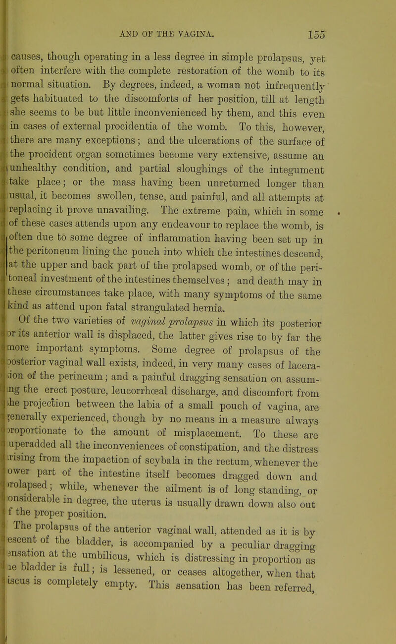 I causes, though ojjerating in a less degree in simple prolapsus, yet S often interfere with the complete restoration of the womb to its normal situation. By degrees, indeed, a woman not infrequently I gets habituated to the discomforts of her position, till at length ii she seems to be but little inconvenienced by them, and this even in cases of external procidentia of the womb. To this, however, I there are many exceptions ; and the ulcerations of the surface of ;j the procident organ sometimes become very extensive, assume an unhealthy condition, and partial sloughings of the integument take place; or the mass having been unreturned longer than usual, it becomes swollen, tense, and painful, and all attempts at replacing it prove unavailing. The extreme pain, which in some of these cases attends upon any endeavour to replace the womb, is often due to some degree of inflammation having been set up in the peritoneum hning the pouch into which the intestines descend, at the upper and back part of the prolapsed womb, or of the peri- toneal investment of the intestines themselves; and death may in these circumstances take place, with many symptoms of the same kind as attend upon fatal strangulated hernia. Of the two varieties of vaginal prolapsus in which its posterior 3r its anterior wall is displaced, the latter gives rise to by far the tnore important symptoms. Some degree of prolapsus of the oosterior vaginal wall exists, indeed, in very many cases of lacera- iion of the perineum; and a painful dragging sensation on assum- ing the erect posture, leucorrhoeal discharge, and discomfort from j.he projeclion between the labia of a small pouch of vagina, are j generally experienced, though by no means in a measure'' always •J )roportionate to the amount of misplacement. To these are uperadded all the inconveniences of constipation, and the distress -rismg from the impaction of scybala in the rectum, whenever the ower part of the intestine itself becomes dragged down and )rolapsed; while, whenever the ailment is of long standing, or onsiderable in degree, the uterus is usually drawn down also^'out \ f the proper position. i The prolapsus of the anterior vaginal wall, attended as it is by ijescentof the bladder, is accompanied by a peculiar dragging insation at the umbilicus, which is distressing in proportion as Ue bladder IS full; is lessened, or ceases altogether, when that ^ iscus IS completely empty. This sensation has been referred.