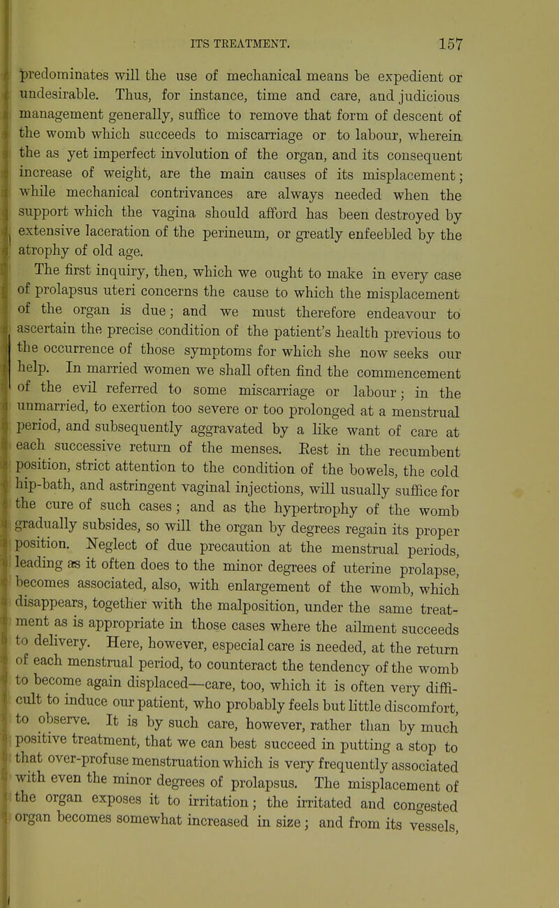 f ITS TREATMENT. 157 < predominates will the use of mechanical means be expedient or J undesirable. Thus, for instance, time and care, and judicious i management generally, sufl6.ce to remove that form of descent of i the womb which succeeds to miscarriage or to labour, wherein 3( the as yet imperfect involution of the organ, and its consequent 3 increase of weight, are the main causes of its misplacement; IE while mechanical contrivances are always needed when the .| support which the vagina should afford has been destroyed by extensive laceration of the perineum, or greatly enfeebled by the i atrophy of old age. ^ The first inquiry, then, which we ought to make in every case (; of prolapsus uteri concerns the cause to which the misplacement 'i of the organ is due; and we must therefore endeavour to ascertain the precise condition of the patient's health previous to the occurrence of those symptoms for which she now seeks our help. In married women we shall often find the commencement of the evil referred to some miscarriage or labour; in the unmarried, to exertion too severe or too prolonged at a menstrual period, and subsequently aggravated by a like want of care at each successive return of the menses. Eest in the recumbent position, strict attention to the condition of the bowels, the cold hip-bath, and astringent vaginal injections, will usually suflace for the cure of such cases; and as the hypertrophy of the womb I gradually subsides, so will the organ by degrees regain its proper position. Neglect of due precaution at the menstrual periods, i leading as it often does to the minor degrees of uterine prolapse! •fi becomes associated, also, with enlargement of the womb, which disappears, together with the malposition, under the same treat- J ment as is appropriate in those cases where the ailment succeeds 8 to delivery. Here, however, especial care is needed, at the return S of each menstrual period, to counteract the tendency of the womb i to become again displaced—care, too, which it is often very diffi- > cult to induce our patient, who probably feels but little discomfort, ' to observe. It is by such care, however, rather than by much u positive treatment, that we can best succeed in putting a stop to j) that over-profuse menstruation which is very frequently associated ^ with even the minor degrees of prolapsus. The misplacement of ( the organ exposes it to irritation; the irritated and congested ^ organ becomes somewhat increased in size; and from its vessels