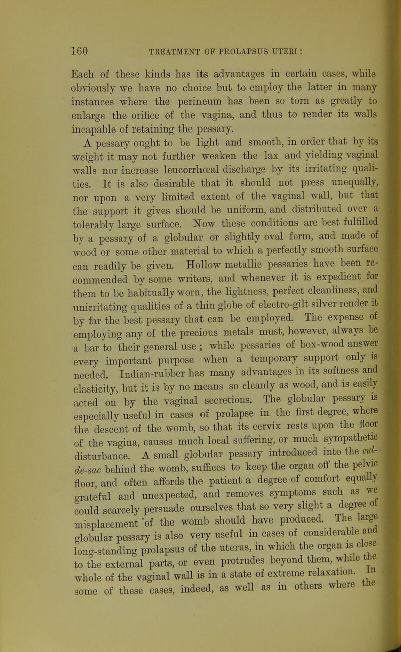 Each of these kinds has its advantages in certain cases, while obviously we have no choice but to employ the latter in many- instances where the perineum has been so torn as greatly to enlarge the orifice of the vagina, and thus to render its walls incapable of retaining the pessary. A pessary ought to be light and smooth, in order that by its weight it may not further weaken the lax and yielding vaginal walls nor increase leucorrhoeal discharge by its irritating quaU- ties. It is also desirable that it should not press unequally, nor upon a very limited extent of the vaginal wall, but that the support it gives should be uniform, and distributed over a tolerably large surface. Now these conditions are best fulfilled by a pessary of a globular or sHghtly oval form, and made of wood or some other material to which a perfectly smooth surface can readily be given. Hollow metallic pessaries have been re- commended by some writers, and whenever it is expedient for them to be habitually worn, the lightness, perfect cleanliness, and unirritating quahties of a thin globe of electro-gilt silver render it by far the best pessary that can be employed. The expense of employing any of the precious metals must, however, always be a bar to their general use ; while pessaries of box-wood answer every important purpose when a temporary support only is needed. Indian-rubber has many advantages in its softness and elasticity, but it is by no means so cleanly as wood, and is easily acted on by the vaginal secretions. The globular pessary is especially useful in cases of prolapse in the first degTce, where the descent of the womb, so that its cervix rests upon the floor of the vagina, causes much local suffering, or much sympathetic disturbance. A small globular pessary introduced into the ml- de-sac behind the womb, suffices to keep the organ off the pelvic floor, and often affords the patient a degree of comfort equaUy crrateful and unexpected, and removes symptoms such as we could scarcely persuade ourselves that so very slight a degree ot misplacement of the womb should have produced. The large globular pessary is also very useful in cases of considerable ana long-standing prolapsus of the uterus, in which the organ is close to the external parts, or even protrudes beyond them, while tbe whole of the vaginal wall is in a state of extreme relaxation, in some of these cases, indeed, as weU as in others where tlie