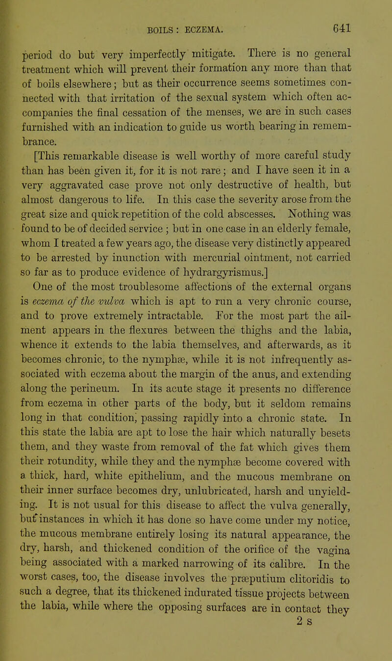 period do but very imperfectly mitigate. There is no general treatment which will prevent their formation any more than that of boils elsewhere; but as their occurrence seems sometimes con- nected with that irritatioQ of the sexual system which often ac- companies the final cessation of the menses, we are in such cases furnished with an indication to guide us worth bearing in remem- brance. [This remarkable disease is well worthy of more careful study than has been given it, for it is not rare; and I have seen it in a very aggravated case prove not only destructive of health, but almost dangerous to life. In this case the severity arose from the great size and quick repetition of the cold abscesses. Nothing was found to be of decided service ; but in one case in an elderly female, whom I treated a few years ago, the disease very distinctly appeared to be arrested by inunction with mercurial ointment, not carried so far as to produce evidence of hydrargyrismus.] One of the most troublesome affections of the external organs is ecz&ma of the vulva which is apt to run a very chronic course, and to prove extremely intractable. For the most part the ail- ment appears in the flexures between the thighs and the labia, whence it extends to the labia themselves, and afterwards, as it becomes chronic, to the nymphte, while it is not infrequently as- sociated with eczema about the margin of the anus, and extending along the perineum. In its acute stage it presents no difference from eczema in other parts of the body, but it seldom remains long in that condition' passing rapidly into a chronic state. In this state the labia are apt to lose the hair which naturally besets them, and they waste from removal of the fat which gives them their rotundity, while they and the nymphse become covered with a thick, hard, white epithelium, and the mucous membrane on their inner surface becomes dry, unlubricated, harsh and unyield- ing. It is not usual for this disease to affect the vulva generally, butinstances in which it has done so have come under my notice, the mucous membrane entirely losing its natural appearance, the dry, harsh, and thickened condition of the orifice of the vagina being associated with a marked narrowing of its calibre. In the worst cases, too, the disease involves the prasputium clitoridis to such a degree, that its thickened indurated tissue projects between the labia, while where the opposing surfaces are in contact they