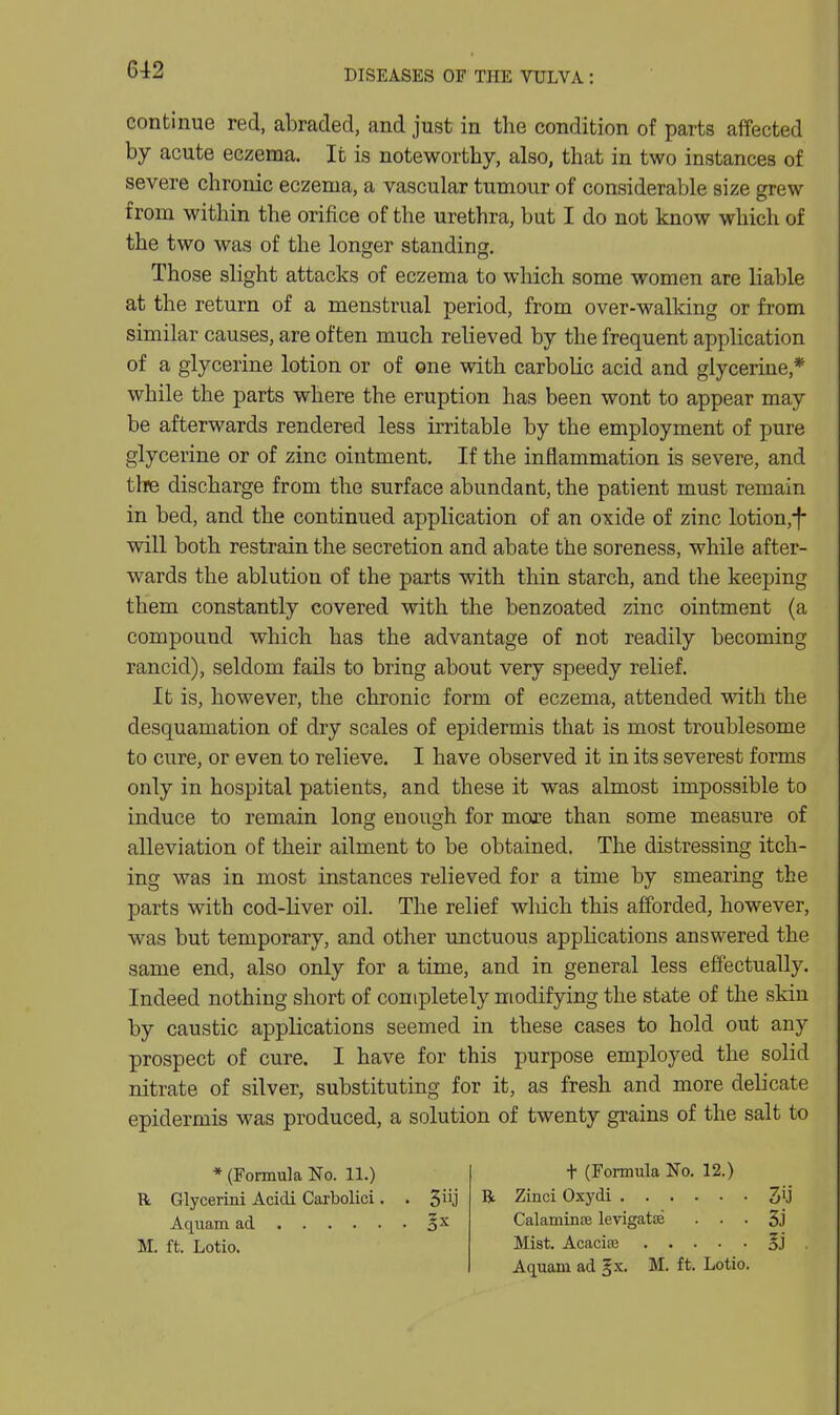 continue red, abraded, and just in the condition of parts affected by acute eczema. It is noteworthy, also, that in two instances of severe chronic eczema, a vascular tumour of considerable size grew from within the orifice of the urethra, but I do not know which of the two was of the longer standing. Those slight attacks of eczema to which some women are liable at the return of a menstrual period, from over-walking or from similar causes, are often much relieved by the frequent application of a glycerine lotion or of one with carbolic acid and glycerine,* while the parts where the eruption has been wont to appear may be afterwards rendered less irritable by the employment of pure glycerine or of zinc ointment. If the inflammation is severe, and the discharge from the surface abundant, the patient must remain in bed, and the continued application of an oxide of zinc lotion,-f will both restrain the secretion and abate the soreness, while after- wards the ablution of the parts with thin starch, and the keeping them constantly covered with the benzoated zinc ointment (a compound which has the advantage of not readily becoming rancid), seldom fails to bring about very speedy relief. It is, however, the chronic form of eczema, attended with the desquamation of dry scales of epidermis that is most troublesome to cure, or even to relieve. I have observed it in its severest forms only in hospital patients, and these it was almost impossible to induce to remain long enough for more than some measure of alleviation of their ailment to be obtained. The distressing itch- ing was in most instances relieved for a time by smearing the parts with cod-liver oil. The relief which this afforded, however, was but temporary, and other xmctuous apphcations answered the same end, also only for a time, and in general less effectually. Indeed nothing short of completely modifying the state of the skiu by caustic applications seemed in these cases to hold out any prospect of cure. I have for this purpose employed the solid nitrate of silver, substituting for it, as fresh and more delicate epidermis was produced, a solution of twenty grains of the salt to * (Formula No. 11.) R Glycerini Acidi Carbolici. . 3 J Aquam ad M. ft. Lotio. t (Formula No. 12.) R Zinci Oxydi 3ij Calamince levigatse ■ • • 5j Mist. Acacise Aquam ad ^x. M. ft. Lotio.