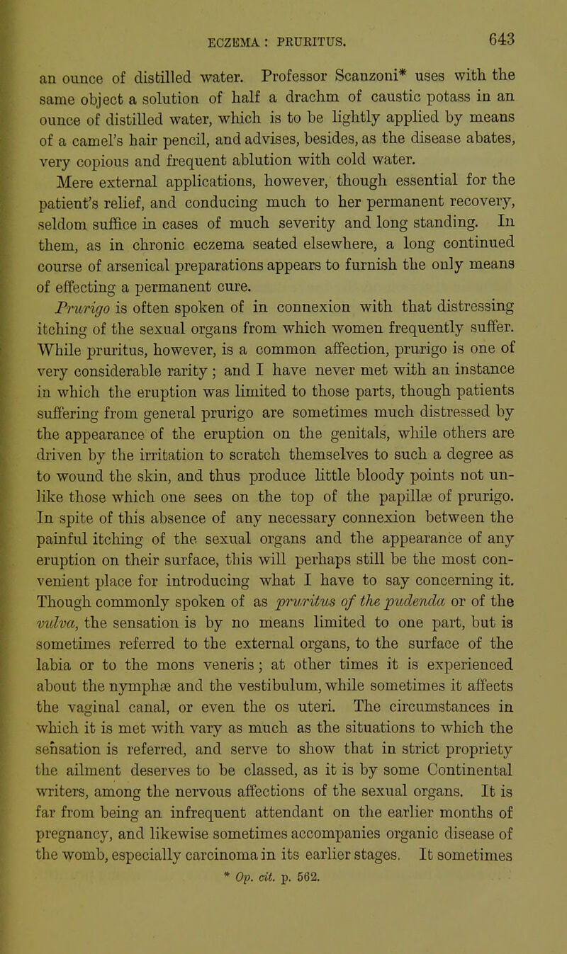 ECZIiMA : PKURITUS. an ounce of distilled water. Professor Scanzoni* uses with the same object a solution of half a drachm of caustic potass in an ounce of distilled water, which is to be lightly applied by means of a camel's hair pencil, and advises, besides, as the disease abates, very copious and frequent ablution with cold water. Mere external applications, however, though essential for the patient's relief, and conducing much to her permanent recovery, seldom suffice in cases of much severity and long standing. lu them, as in chronic eczema seated elsewhere, a long continued course of arsenical preparations appears to furnish the only means of effecting a permanent cure. Prurigo is often spoken of in connexion with that distressing itching of the sexual organs from which women frequently suffer. While pruritus, however, is a common affection, prurigo is one of very considerable rarity; and I have never met with an instance in which the eruption was limited to those parts, though patients suffering from general prurigo are sometimes much distressed by the appearance of the eruption on the genitals, while others are driven by the irritation to scratch themselves to such a degree as to wound the skin, and thus produce little bloody points not un- like those which one sees on the top of the papillse of prurigo. In spite of this absence of any necessary connexion between the painful itching of the sexual organs and the appearance of any eruption on their surface, this will perhaps still be the most con- venient place for introducing what I have to say concerning it. Though commonly spoken of as pruritus of the pudenda or of the vidva, the sensation is by no means limited to one part, but is sometimes referred to the external organs, to the surface of the labia or to the mons veneris; at other times it is experienced about the nymphee and the vestibulum, while sometimes it affects the vaginal canal, or even the os uteri. The circumstances in which it is met with vary as much as the situations to which the sensation is referred, and serve to show that in strict propriety the ailment deserves to be classed, as it is by some Continental writers, among the nervous affections of the sexual organs. It is far from being an infrequent attendant on the earlier months of pregnancy, and likewise sometimes accompanies organic disease of the womb, especially carcinoma in its earlier stages. It sometimes