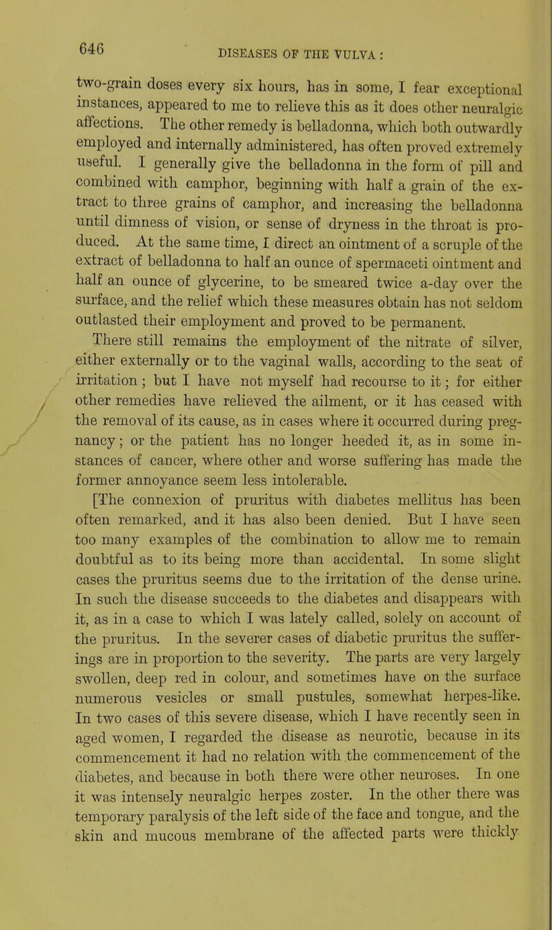 two-grain doses every six hours, has in some, I fear exceptional instances, appeared to me to relieve this as it does other neuralgic affections. The other remedy is belladonna, which both outwardly employed and internally administered, has often proved extremely useful. I generally give the belladonna in the form of pill and combined with camphor, beginning with half a grain of the ex- tract to three grains of camphor, and increasing the belladonna until dimness of vision, or sense of dryness in the throat is pro- duced. At the same time, I direct an ointment of a scruple of the extract of belladonna to half an ounce of spermaceti ointment and half an ounce of glycerine, to be smeared twice a-day over the surface, and the relief which these measures obtain has not seldom outlasted their employment and proved to be permanent. There still remains the employment of the nitrate of silver, either externally or to the vaginal walls, according to the seat of irritation ; but I have not myself had recourse to it; for either other remedies have relieved the ailment, or it has ceased with the removal of its cause, as in cases where it occurred during preg- nancy ; or the patient has no longer heeded it, as in some in- stances of cancer, where other and worse suffering has made the former annoyance seem less intolerable. [The connexion of pruritus with diabetes mellitus has been often remarked, and it has also been denied. But I have seen too many examples of the combination to allow me to remain doubtful as to its being more than accidental. In some slight cases the pruritus seems due to the irritation of the dense urine. In such the disease succeeds to the diabetes and disappears with it, as in a case to which I was lately called, solely on account of the pruritus. In the severer cases of diabetic pruritus the suffer- ings are in proportion to the severity. The parts are very largely swollen, deep red in colour, and sometimes have on the surface numerous vesicles or small pustules, somewhat herpes-like. In two cases of this severe disease, which I have recently seen in ased women, I regarded the disease as neurotic, because in its commencement it had no relation with the commencement of the diabetes, and because in both there were other neuroses. In one it was intensely neuralgic herpes zoster. In the other there was temporary paralysis of the left side of the face and tongue, and the skin and mucous membrane of the affected parts were thickly